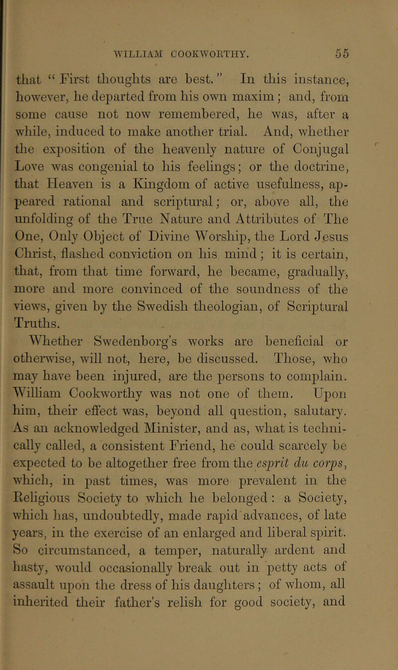 that “ First thoughts are best. ” In this instance, however, he dej)arted from his own maxim; and, from some cause not now remembered, he was, after a wliile, induced to make another trial. And, whether the exposition of the heavenly nature of Conjugal Love was congenial to his feelings; or the doctrine, tliat Heaven is a Kingdom of active usefulness, ap- peared rational and scriptural; or, above all, the unfolding of the True Nature and Attributes of The One, Only Object of Divine Worship, the Lord Jesus Christ, flashed conviction on his min'd ; it is certain, that, from that time forward, he became, gradually, more and more convinced of the soundness of the views, given by the Swedish theologian, of Scriptural Truths. Whether Swedenborg’s works are beneficial or otherwise, will not, here, be discussed. Those, who may have been injured, are the persons to complain. Wilham Cookworthy was not one of them. Upon him, their effect was, beyond all question, salutary. As an acknowledged Minister, and as, what is techni- cally called, a consistent Friend, he could scarcely be expected to be altogether free from the esprit du corps, which, in past times, was more prevalent in the Religious Society to which he belonged : a Society, which has, undoubtedly, made rapid'advances, of late years, in the exercise of an enlarged and liberal spirit. So circumstanced, a temper, naturally ardent and hasty, would occasionally break out in jietty acts of assault upon the dress of his daughters; of whom, all inherited their father’s relish for good society, and
