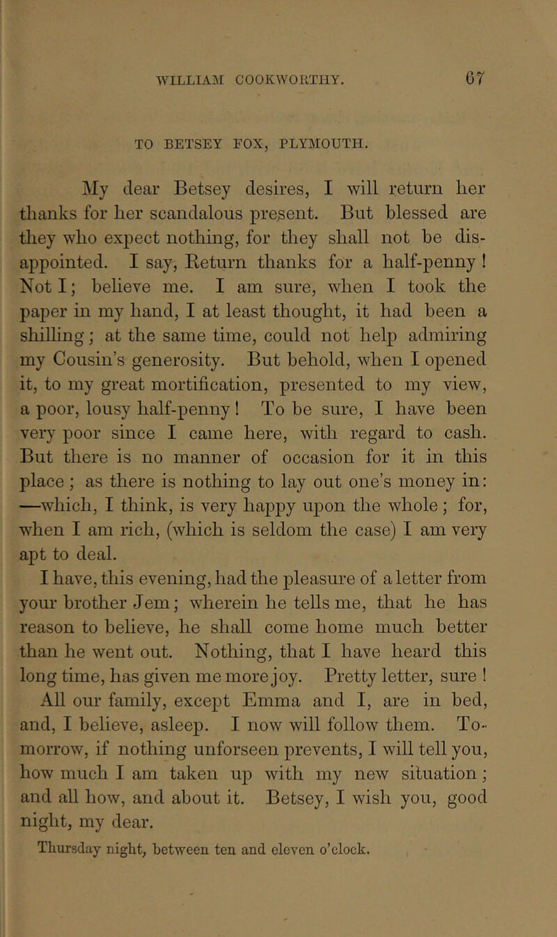 TO BETSEY FOX, PLYMOUTH. My dear Betsey desires, I will return her thanks for her scandalous present. But blessed are they who expect nothing, for they shall not he dis- appointed. I say. Return thanks for a half-penny I Not I; believe me. I am sure, when I took the paper in my hand, I at least thought, it had been a shilling; at the same time, could not help admiring my Cousin’s generosity. But behold, when I opened it, to my great mortification, presented to my view, a poor, lousy half-penny ! To be sure, I have been very poor since I came here, with regard to cash. But there is no manner of occasion for it in this place; as there is nothing to lay out one’s money in: —which, I think, is very happy upon the whole ; for, when I am rich, (which is seldom the case) I am very apt to deal. I have, this evening, had the pleasure of a letter from your brother Jem; wherein he tells me, that he has reason to believe, he shall come home much better than he went out. Nothing, that I have heard this long time, has given me more joy. Pretty letter, sure ! All our family, except Emma and I, are in bed, and, I believe, asleep. I now will follow them. To- morrow, if nothing unforseen prevents, I will tell you, how much I am taken up with my new situation; and all how, and about it. Betsey, I wish you, good night, my dear. Thursday night, between ten and eleven o’clock.