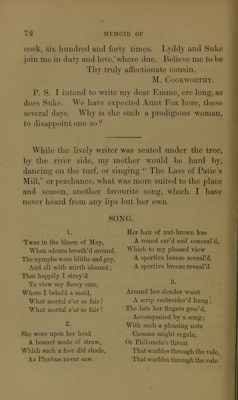 cock, six hundred and forty times. Lyddy and Suke join me in duty and love,*where due. Believe me to be Thy truly affectionate cousin, M. Cookworthy. P. S. I intend to write my dear Emme, ere long, as does Suke. We have expected Aunt Fox here, these several days. Why is she such a prodigious woman, to disappoint one so? While the lively writer was seated under the tree, by the river side, my mother would be hard by, dancing on the turf, or singing “ The Lass of Patie's Mill,” or perchance, what was more suited to the place and season, another favourite song, which I have never heard from any lips but her own. SONG. 1. ’Twas in the bloom of May, When odours breath’d around, The nymphs were blithe and gay. And all with miith abound ; That happily I stray’d To view my fleecy care. Where I beheld a maid. What mortal e’er so fair! What mortal e’er so fair ! 2. She wore upon her head A bonnet made of straw, Which such a face did shade. As Phoebus never saw. Her hair of nut-brown hue A round ear’d coif conceal’d. Which to my pleased view A sportive breeze reveal’d, A sportive breeze reveal’d. 3. Aroimd her slender waist A scrip embroider’d hung*; The lute her fingers grac’d. Accompanied by a song; With such a pleasing note Cassano might regale. Or Philomela’s throat That warbles tlirough the vale. That warbles through the vale.