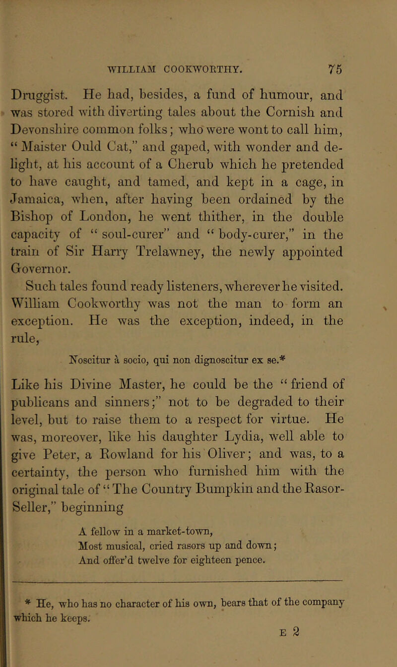 Draggist. He had, besides, a fund of humour, and was stored with diverting tales about the Cornish and Devonshire common folks; who were wont to call him, “ Maister Quid Cat,” and gaped, with wonder and de- light, at his account of a Cherub which he pretended to have caught, and tamed, and kept in a cage, in Jamaica, when, after having been ordained by the Bishop of London, he went thither, in the double capacity of “ soul-curer” and “ hody-curer,” in the train of Sir Harry Trelawney, the newly appointed Governor. Such tales found ready listeners, wherever he visited. William Cookworthy was not the man to form an exception. He was the exception, indeed, in the rule, !Noscittir a socio, qui non dignoscitiir ex se.* Like his Divine Master, he could be the “ friend of publicans and sinners;” not to be degraded to their level, but to raise them to a respect for virtue. He was, moreover, like his daughter Lydia, well able to give Peter, a Eowland for his Oliver; and was, to a certainty, the person who furnished him with the original tale of “ The Country Bumpkin and the Kasor- Seller,” beginning A fellow in a market-town, Most musical, cried rasors up and down; And offer’d twelve for eighteen pence. * He, who has no character of his own, hears that of the company which he keeps. E 2