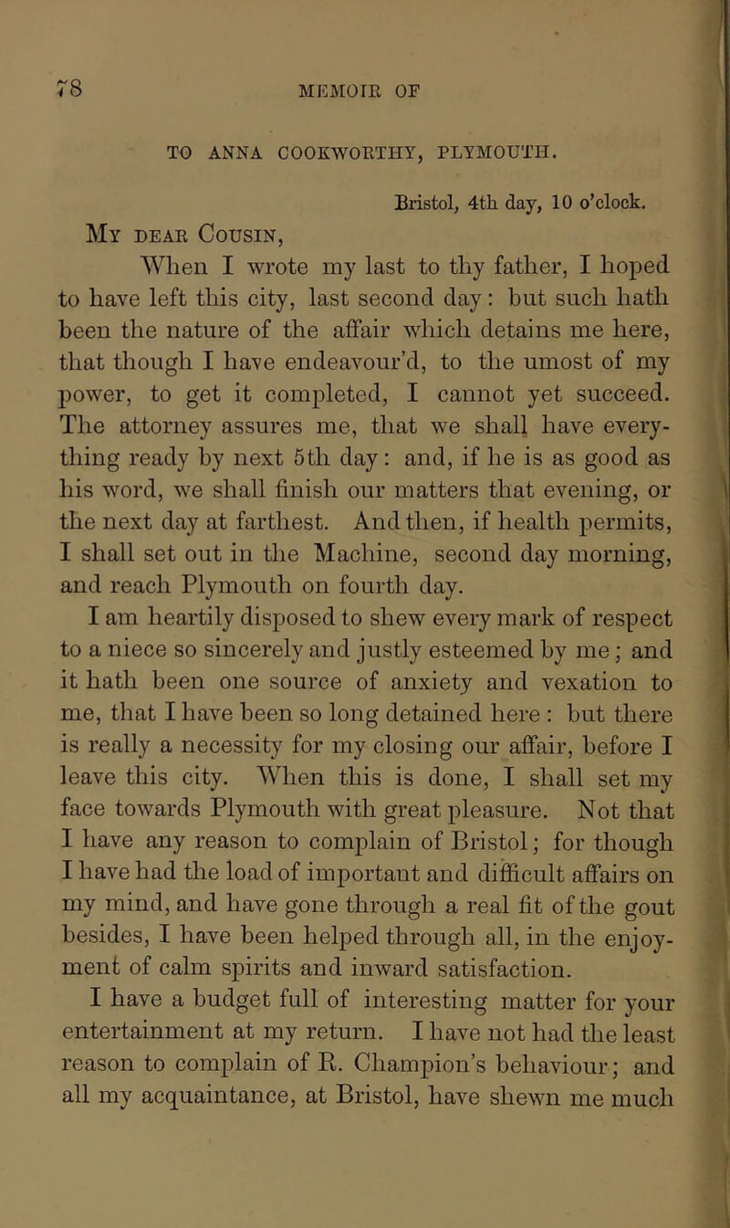 TO ANNA COOKWOETHY, PLYMOUTH. Bristol, 4th. day, 10 o’clock. My deae Cousin, When I wrote my last to tliy father, I hoped to have left this city, last second day: but such hath been the nature of the affair which detains me here, that though I have endeavour’d, to the umost of my power, to get it completed, I cannot yet succeed. The attorney assures me, that we shall have every- thing ready by next 5th day: and, if he is as good as his word, we shall finish our matters that evening, or the next day at farthest. And then, if health permits, I shall set out in the Machine, second day morning, and reach Plymouth on fourth day. I am heartily disposed to shew every mark of respect to a niece so sincerely and justly esteemed by me; and it hath been one source of anxiety and vexation to me, that I have been so long detained here : but there is really a necessity for my closing our affair, before I leave this city. When this is done, I shall set my face towards Plymouth with great pleasure. Not that I have any reason to complain of Bristol; for though I have had the load of important and difficult affairs on my mind, and have gone through a real fit of the gout besides, I have been helped through all, in the enjoy- ment of calm spirits and inward satisfaction. I have a budget full of interesting matter for your entertainment at my return. I have not had the least reason to complain of E. Champion’s behaviour; and all my acquaintance, at Bristol, have shewn me much