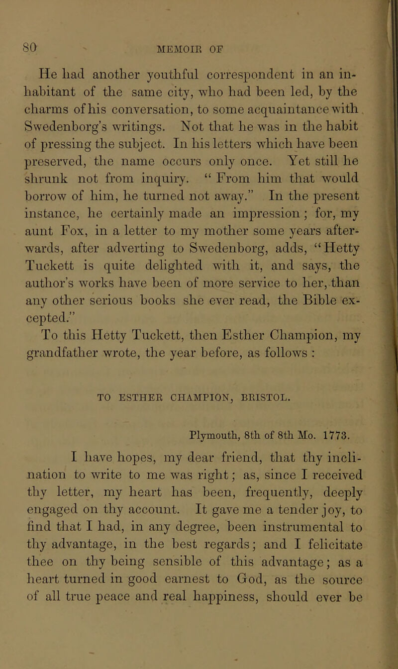 He liad another youthful correspondent in an in- habitant of the same city, who had been led, by the charms of his conversation, to some acquaintance with Swedenborg’s writings. Not that he was in the habit of pressing the subject. In his letters which have been preserved, the name occurs only once. Yet still he shrunk not from inquiry. “ From him that would borrow of him, he turned not away.” In the present instance, he certainly made an impression; for, my aunt Fox, in a letter to my mother some years after- wards, after adverting to Swedenborg, adds, “Hetty Tuckett is quite delighted with it, and says, the author’s works have been of more service to her,.than any other serious books she ever read, the Bible ex- cepted.” To this Hetty Tuckett, then Esther Champion, my grandfather wrote, the year before, as follows : TO ESTHER CHAMPION, BRISTOL. Plymoutli, 8tli of 8th Mo. 1773. I have hopes, my dear friend, that thy incli- nation to write to me was right; as, since I received thy letter, my heart has been, frequently, deeply engaged on thy account. It gave me a tender joy, to find that I had, in any degree, been instrumental to thy advantage, in the best regards; and I felicitate thee on thy being sensible of this advantage; as a heart turned in good earnest to God, as the source of all true peace and real happiness, should ever be
