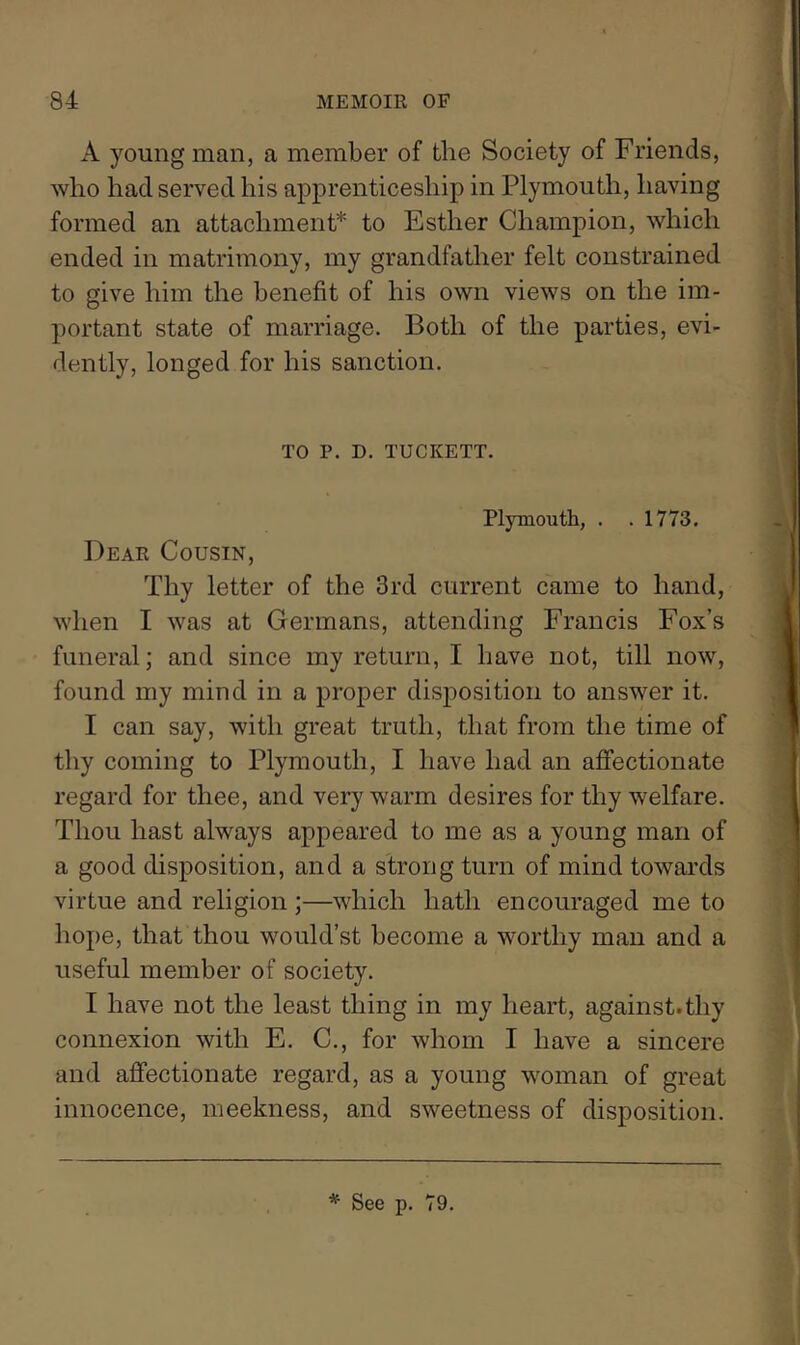 A young man, a member of the Society of Friends, who had served his apprenticeship in Plymouth, having formed an attachment* to Esther Champion, which ended in matrimony, my grandfather felt constrained to give him the benefit of his own views on the im- portant state of marriage. Both of the parties, evi- dently, longed for his sanction. TO P. D. TUCKETT. Plymouth, . . 1773, Dear Cousin, Thy letter of the 3rd current came to hand, when I was at Germans, attending Francis Fox’s funeral; and since my return, I have not, till now, found my mind in a proper disposition to answer it. I can say, with great truth, that from the time of thy coming to Plymouth, I have had an affectionate regard for thee, and very warm desires for thy welfare. Thou hast always appeared to me as a young man of a good disposition, and a strong turn of mind towards virtue and religion ;—which hath encouraged me to hope, that thou would’st become a worthy man and a useful member of society. I have not the least thing in my heart, against.thy connexion with E. C., for whom I have a sincere and affectionate regard, as a young woman of great innocence, meekness, and sweetness of disposition.