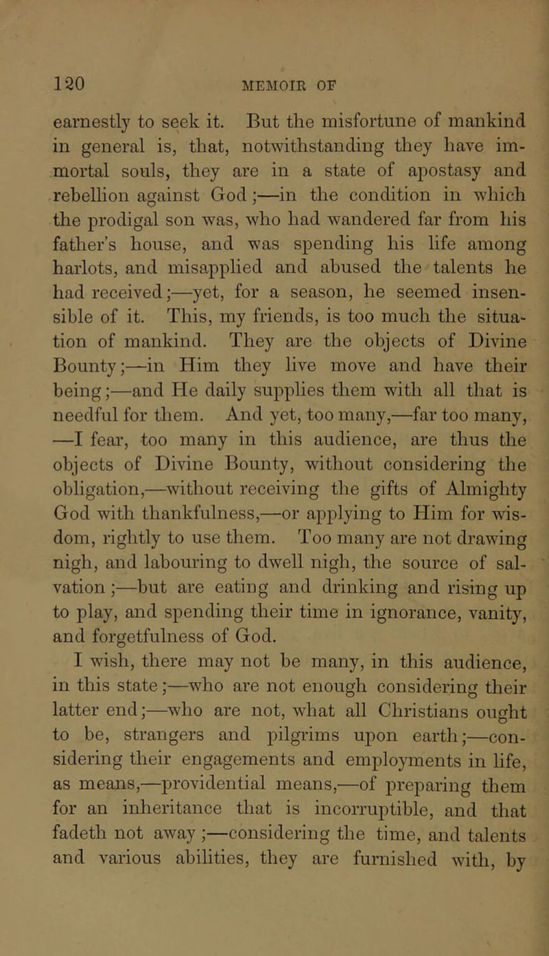 earnestly to seek it. But the misfortune of mankind in general is, that, notwithstanding they have im- mortal souls, they are in a state of aj)Ostasy and rebellion against God;—in the condition in which the prodigal son was, who had wandered far from his father’s house, and was spending his life among harlots, and misapplied and abused the talents he had received;—yet, for a season, he seemed insen- sible of it. This, my friends, is too much the situa- tion of mankind. They are the objects of Divine Bounty;—in Him they live move and have their being;—and He daily supplies them with all that is needful for them. And yet, too many,—far too many, —I fear, too many in this audience, are thus the objects of Divine Bounty, without considering the obligation,—without receiving the gifts of Almighty God with thankfulness,—or applying to Him for wis- dom, rightly to use them. Too many are not drawing nigh, and labouring to dwell nigh, the source of sal- vation ;—but are eating and drinking and rising up to play, and spending their time in ignorance, vanity, and forgetfulness of God. I wish, there may not be many, in this audience, in this state;—who are not enough considering their latter end;—who are not, what all Christians ought to be, strangers and pilgrims uj)on earth;—con- sidering their engagements and employments in life, as means,—providential means,—of preparing them for an inheritance that is incorruptible, and that fadeth not away ;—considering the time, and talents and various abilities, they are furnished with, by