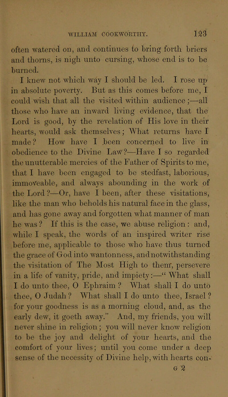 often watered on, and continues to bring forth briers and thorns, is nigh unto cursing, whose end is to be burned. I knew not which way I should be led. I rose up in absolute poverty. But as this comes before me, I could wish that all the visited within audience ;—all those who have an inward living evidence, that the Lord is good, by the revelation of His love in their hearts, would ask themselves; AVhat returns have I made ? How have I .been concerned to live in obedience to the Divine Law ?—Have I so regarded the unutterable mercies of the Father of Spirits to me, that I have been engaged to be stedfast, laborious, immoveable, and always abounding in the work of the Lord ?—Or, have I been, after these visitations, like the man who beholds his natural face in the glass, and has gone away and forgotten what manner of man he was ? If this is the case, we abuse religion : and, while I speak, the words of an inspired writer rise before me, applicable to those who have thus turned the grace of God into wantonness, and notwithstanding the visitation of The Most High to them*, persevere in a life of vanity, pride, and impiety:—“ What shall I do unto thee, 0 Ephraim ? What shall I do unto thee, O Judah ? What shall I do unto thee, Israel ? for your goodness is as a morning cloud, and, as the early dew, it goeth away.” And, my friends, you will never shine in religion; you will never know religion to be the joy and delight of your hearts, and the comfort of your lives; until you come under a deep sense of the necessity of Divine help, with hearts con- G 2