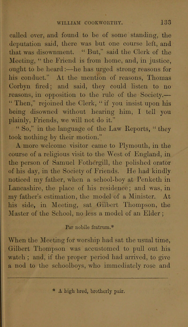 called over, and found to be of some standing, the deputation said, there was but one course left, and that was disownment. “ But,” said the Clerk of the ^Meeting, “ the Friend is from home, and, in justice, ought to be heard:—he has urged strong reasons for his conduct.” At the mention of reasons, Thomas Corbyn fired; and said, they could listen to no reasons, in opposition to the rule of the Society.— “ Then,” rejoined the Clerk, “ if you insist upon his being disowned without hearing him, I tell you plainly. Friends, we will not do it.” “ So,” in the language of the Law Reports, “ they took nothing by their motion.” A more welcome visitor came to Plymouth, in the course of a religious visit to the West of England, in the person of Samuel Fothe'rgill, the j)olished orator of his day, in the Society of Friends. He had kindly noticed my father, when a school-boy at Penketh in Lancashire, the place of his residence; and was, in my father’s estimation, the model of a Minister. At his side, in Meeting, sat Gilbert Thompson, the Master of the School, no less a model of an Elder ; Par nobile fratnim.* When the Meeting for worship had sat the usual time, Gilbert Thompson was accustomed to pull out his watch ; and, if the proper period had arrived, to give a nod to the schoolboys, who immediately rose and * A bigb bred, brotherly pair.