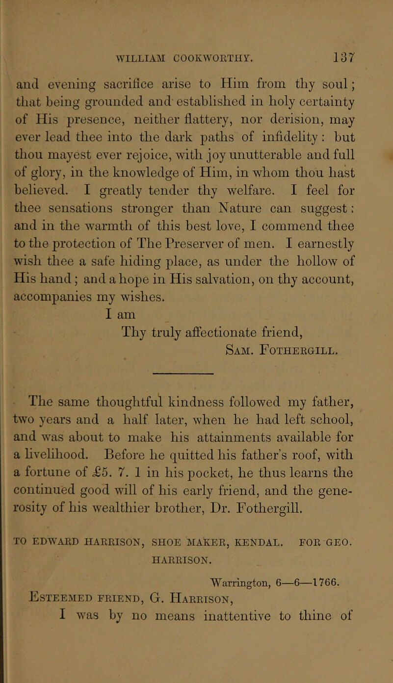 autl evening sacrilice arise to Him from tliy soul; that being grounded and' established in holy certainty of His jiresence, neither flattery, nor derision, may ever lead thee into the dark paths of infidelity: but thou mayest ever rejoice, with joy unutterable and full of glory, in the knowledge of Him, in whom thou hast believed. I greatly tender thy welfare. I feel for thee sensations stronger than Nature can suggest: and in the warmth of this best love, I commend thee to the protection of The Preserver of men. I earnestly wish thee a safe hiding place, as under the hollow of His hand; and a hope in His salvation, on thy account, accompanies my wishes. I am Thy truly affectionate friend, Sam. Fotheegill. The same thoughtful kindness followed my father, two years and a half later, when he had left school, and was about to make his attainments available for a hvelihood. Before he quitted his father’s roof, with a fortune of ^5. 7. 1 in his pocket, he thus learns the continued good will of his early friend, and the gene- rosity of his wealthier brother. Dr. Fothergill. TO EDWAED HAEEISON, SHOE MAKEE, KENDAL. FOE GEO. HAEEISON. ’Warrington, 6—6—1766. Esteemed feiend, G. Haeeison, I was by no means inattentive to thine of