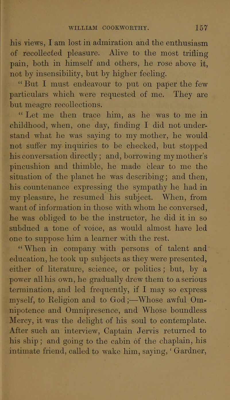 his views, I am lost in admiration and the enthusiasm of recollected pleasure. Alive to the most trifling pain, both in himself and others, he rose above it, not by insensibility, but by higher feeling. “ But I must endeavour to put on paper the few particulars which were requested of me. They are but meagre recollections. “ Let me then trace him, as he was to me in childhood, when, one day, finding I did not under- stand what he was saying to my mother, he would not suffer my inquiries to be checked, but stopped his conversation directly; and, borrowing my mother’s pincushion and thimble, he made clear to me the situation of the planet he was describing; and then, his countenance expressing the sympathy he had in my pleasure, he resumed his subject. When, from want of information in those with whom he conversed, he was obliged to be the instructor, he did it in so subdued a tone of voice, as would almost have led one to suppose him a learner with the rest. “When in company with persons of talent and education, he took up subjects as they were presented, either of literature, science, or politics; but, by a power all his own, he gradually drew them to a serious termination, and led frequently, if I may so express myself, to Beligion and to God;—Whose awful Om- nipotence and Omnipresence, and Whose boundless Mercy, it was the delight of his soul to contemplate. After such an interview. Captain Jervis returned to his ship; and going to the cabin of the chaplain, his intimate friend, called to wake him, saying, ‘ Gardner,