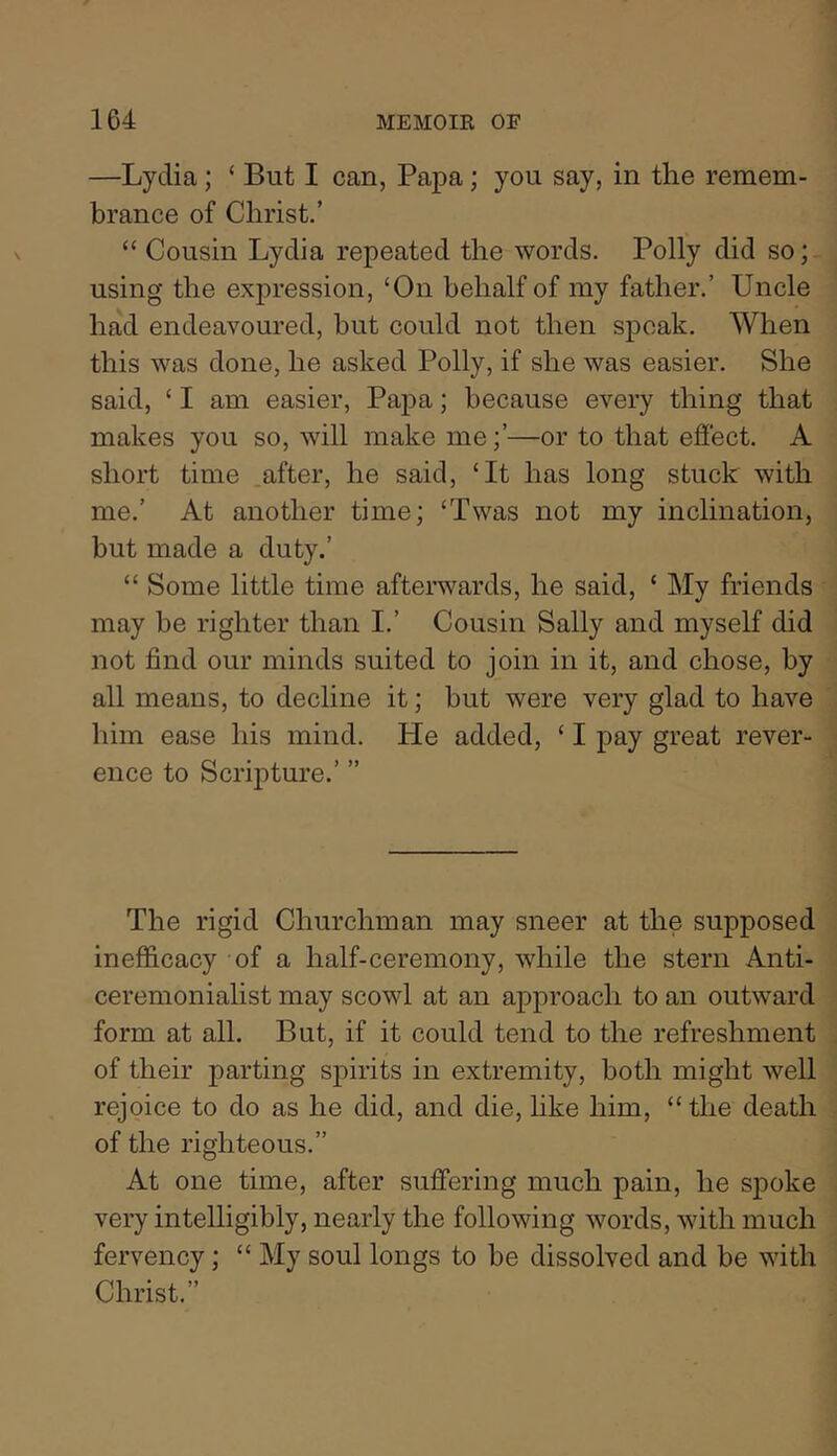 —Lydia; ‘ But I can, Papa; you say, in the remem- brance of Christ.’ “ Cousin Lydia repeated the words. Polly did so; using the expression, ‘On behalf of my father.’ Uncle had endeavoured, but could not then speak. When this was done, he asked Polly, if she was easier. She said, ‘ I am easier, Papa; because every thing that makes you so, will make me;’—or to that effect. A short time after, he said, ‘It has long stuck with me.’ At another time; ‘Twas not my inclination, but made a duty.’ “ Some little time afterwards, he said, ‘ My friends may be lighter than I.’ Cousin Sally and myself did not find our minds suited to join in it, and chose, by all means, to decline it; hut were very glad to have him ease his mind. He added, ‘ I pay great rever- ence to Scripture.’ ” The rigid Churchman may sneer at the supposed inefficacy of a half-ceremony, while the stern Anti- ceremonialist may scowl at an approach to an outward form at all. But, if it could tend to the refreshment of their parting spirits in extremity, both might well rejoice to do as he did, and die, hke him, “the death of the righteous.” At one time, after suffering much pain, he spoke very intelligibly, nearly the following words, with much fervency; “ My soul longs to he dissolved and be with Christ.”