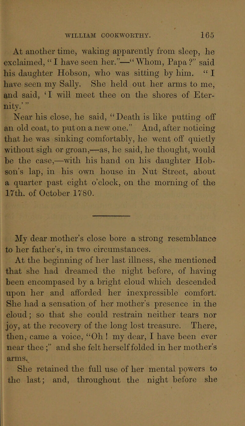 At another time, waking apparently from sleep, he exclaimed, “ I have seen her.”—“Whom, Papa ?” said his daughter Hobson, who was sitting by him. “ I have seen my Sally. She held out her arms to me, and said, ‘I will meet thee on the shores of Eter- nity.’ ” Near his close, he said, “Death is like putting off an old coat, to put on a new one.” And, after noticing that he was sinking comfortably, he went off quietly without sigh or groan,—as, he said, he thought, would be the case,—^with his hand on his daughter Hob- son’s lap, in his own house in Nut Street, about a quarter past eight o’clock, on the morning of the 17th. of October 1780. My dear mother’s close bore a strong resemblance to her father’s, in two circumstances. At the beginning of her last illness, she mentioned that she had dreamed the night before, of having been encompased by a bright cloud which descended upon her and afforded her inexpressible comfort. She had a sensation of her mother’s presence in the cloud; so that she could restrain neither tears nor joy, at the recovery of the long lost treasure. There, then, came a voice, “Oh ! my dear, I have been ever near thee and she felt herself folded in her mother’s arms. She retained the full use of her mental powers to the last; and, throughout the night before she