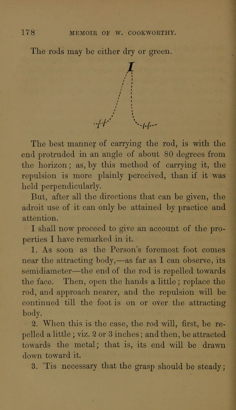 The rods may be either dry or green. I ^ $ / f The best manner of carrying the rod, is with the end protruded in an angle of about 80 degrees from the horizon; as, by this method of carrying it, the repulsion is more plainly perceived, than if it was held perpendicularly. But, after all the directions that can be given, the adroit use of it can only be attained by practice and attention. I shall now proceed to give an account of the pro- perties I have remarked in it. 1. As soon as the Person’s foremost foot comes near the attracting body,—as far as I can observe, its semidiameter—the end of the rod is repelled towards the face. Then, open the hands a little; replace the rod, and approach nearer, and the repulsion will be continued till the foot is on or over the attracting body. 2. When this is the case, the rod will, first, be re- pelled a little ; viz. 2 or 3 inches; and then, be attracted towards the metal; that is, its end will be drawn down toward it. 3. ’Tis necessary that the grasp should be steady;