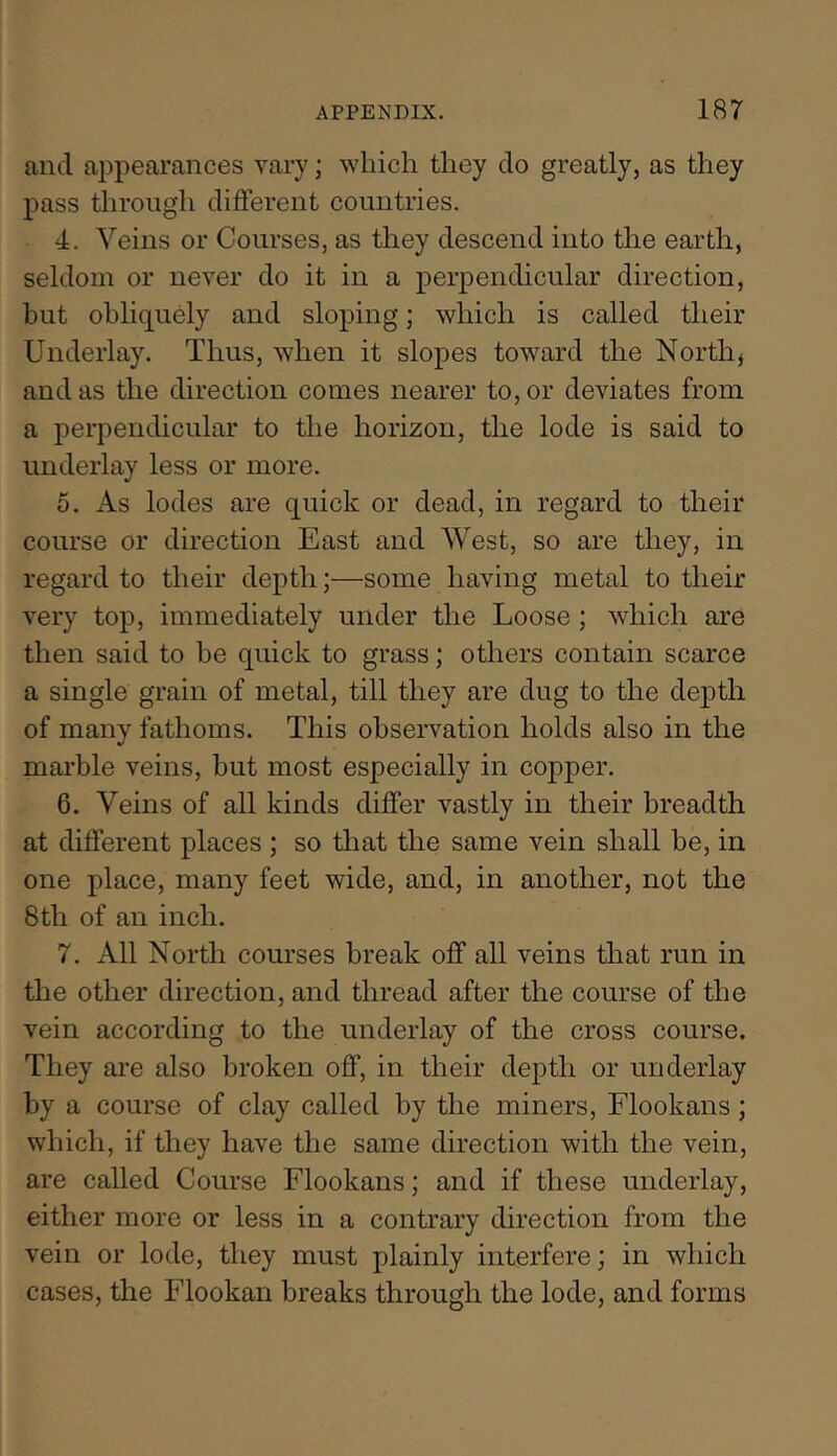 and appearances vary; which they do greatly, as they pass tlirough different countries. 4. Veins or Courses, as they descend into the earth, seldom or never do it in a perpendicular direction, but obliquely and sloping; which is called their Underlay. Thus, when it slopes toward the North, and as the direction comes nearer to, or deviates from a perpendicular to the horizon, the lode is said to underlay less or more. 6. As lodes are quick or dead, in regard to their course or direction East and West, so are they, in regard to their depth;—some having metal to their very top, immediately under the Loose; which are then said to be quick to grass; others contain scarce a single grain of metal, till they are dug to the depth of many fathoms. This observation holds also in the marble veins, but most especially in copper. 6. Veins of all kinds differ vastly in their breadth at different places ; so that the same vein shall be, in one place, many feet wide, and, in another, not the 8th of an inch. 7. All North courses break off all veins that run in the other direction, and thread after the course of the vein according to the underlay of the cross course. They are also broken off, in their depth or underlay by a course of clay called by the miners, Flookans; which, if they have the same direction with the vein, are called Course Flookans; and if these underlay, either more or less in a contrary direction from the vein or lode, they must plainly interfere; in which cases, the Flookan breaks through the lode, and forms