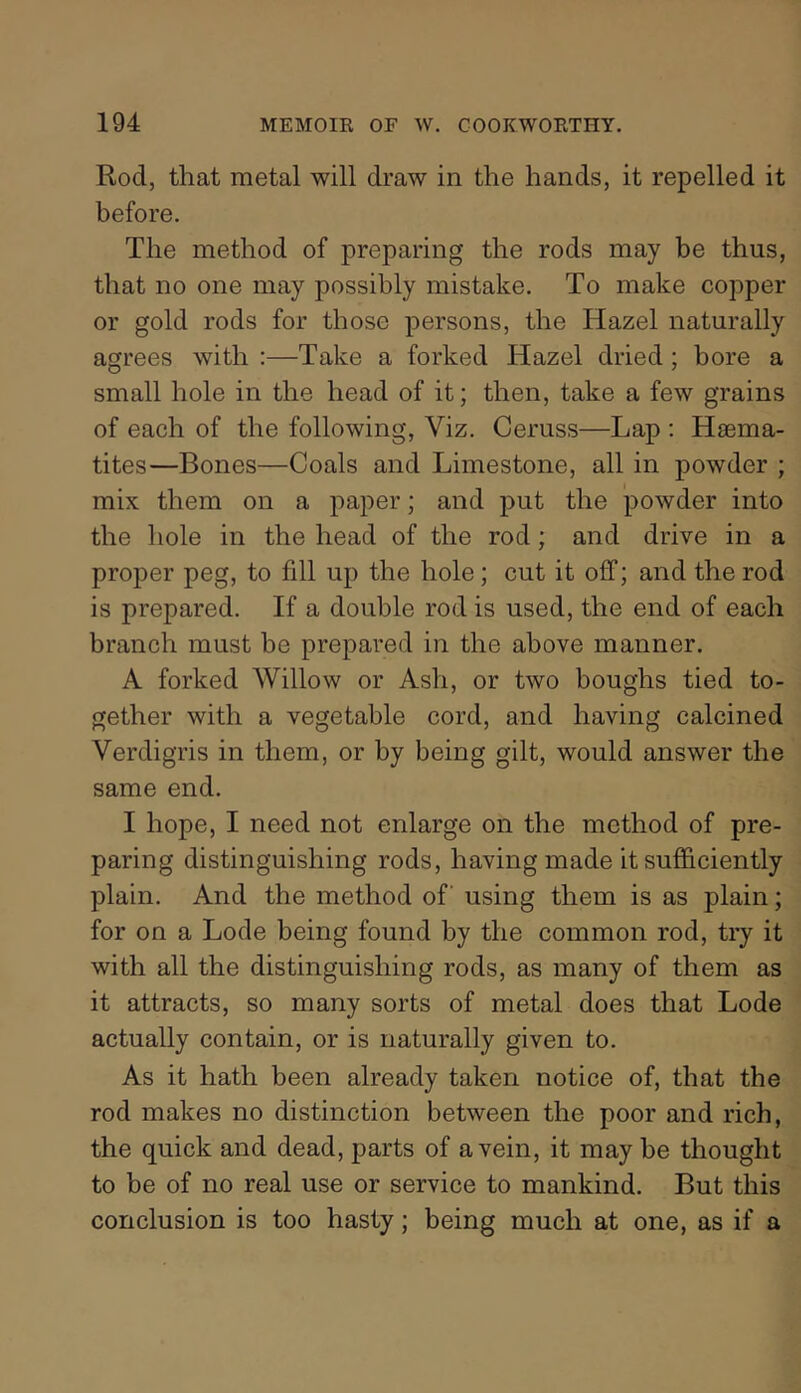 Rod, that metal will draw in the hands, it repelled it before. The method of preparing the rods may be thus, that no one may possibly mistake. To make copper or gold rods for those persons, the Hazel naturally agrees with :—Take a forked Hazel dried; bore a small hole in the head of it; then, take a few grains of each of the following. Viz. Ceruss—Lap : Haema- tites—Bones—Coals and Limestone, all in powder ; mix them on a paper; and put the powder into the hole in the head of the rod; and drive in a proper peg, to fill up the hole; cut it off; and the rod is prepared. If a double rod is used, the end of each branch must be prepared in the above manner. A forked Willow or Ash, or two boughs tied to- gether with a vegetable cord, and having calcined Verdigris in them, or by being gilt, would answer the same end. I hope, I need not enlarge on the method of pre- paring distinguishing rods, having made it sufficiently plain. And the method of using them is as plain; for on a Lode being found by the common rod, try it with all the distinguishing rods, as many of them as it attracts, so many sorts of metal does that Lode actually contain, or is naturally given to. As it hath been already taken notice of, that the rod makes no distinction between the poor and rich, the quick and dead, parts of a vein, it may be thought to be of no real use or service to mankind. But this conclusion is too hasty; being much at one, as if a