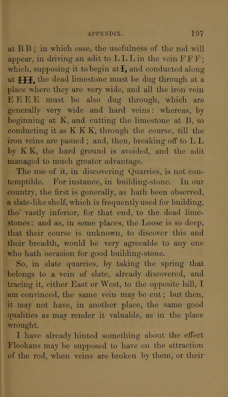 at B B ; in which case, the usefulness of the rod will appear, in driving an adit to L L L in the vein F F F; which, supposing it to begin atf, and conducted along at Hi. the dead limestone must be dug through at a place where they are very wide, and all the iron vein E E E E must be also dug through, which are generally very wide and hard veins: whereas, by beginning at K, and cutting the limestone at B, so conducting it as K K K, through the course, till the iron veins are passed ; and, then, breaking off to L L by K K, the hard ground is avoided, and the adit managed to much greater advantage. The use of it, in discovering Quarries, is not con- temptible. For instance, in building-stone. In our country, the first is generally, as hath been observed, a slate-like shelf, which is frequently used for building, tho’ vastly inferior, for that end, to the dead lime- stones : and as, in some places, the Loose is so deep, that their course is unknown, to discover this and their breadth, would be very agreeable to any one who hath occasion for good building-stone. So, in slate quarries, by taking the spring that belongs to a vein of slate, ah’eady discovered, and tracing it, either East or West, to the opposite hill, I am convinced, the same vein may be cut; but then, it may not have, in another place, the same good qualities as may render it valuable, as in the jilace wrought. I have already hinted something about the effect Flookans may be supposed to have on the attraction of the rod, when veins are broken by them, or their