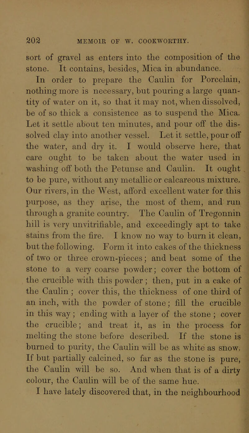 sort of gravel as enters into the composition of the stone. It contains, besides, Mica in abundance. In order to prepare the Caiilin for Porcelain, nothing more is necessary, but pouring a large quan- tity of water on it, so that it may not, when dissolved, be of so thick a consistence as to suspend the Mica. Let it settle about ten minutes, and pour off the dis- solved clay into another vessel. Let it settle, pour off the water, and dry it. I would observe here, that care ought to be taken about the water used in washing off both the Petunse and Caulin. It ought to be pure, without any metallic or calcareous mixture. Our rivers, in the West, afford excellent water for this purpose, as they arise, the most of them, and run through a granite country. The Caulin of Tregonnin hill is very unvitrifiable, and exceedingly apt to take stains from the fire. I know no way to burn it clean, but the following. Form it into cakes of the thickness of two or three crown-pieces; and beat some of the stone to a very coarse powder; cover the bottom of the crucible with this powder; then, put in a cake of the Caulin ; cover this, the thickness of one third of an inch, with the powder of stone; fill the crucible in this way; ending with a layer of the stone ; cover the crucible; and treat it, as in the process for melting the stone before described. If the stone is burned to purity, the Caulin will be as white as snow. If but partially calcined, so far as the stone is pure, the Caulin will be so. And when that is of a dirty colour, the Caulin will be of the same hue. I have lately discovered that, in the neighbourhood