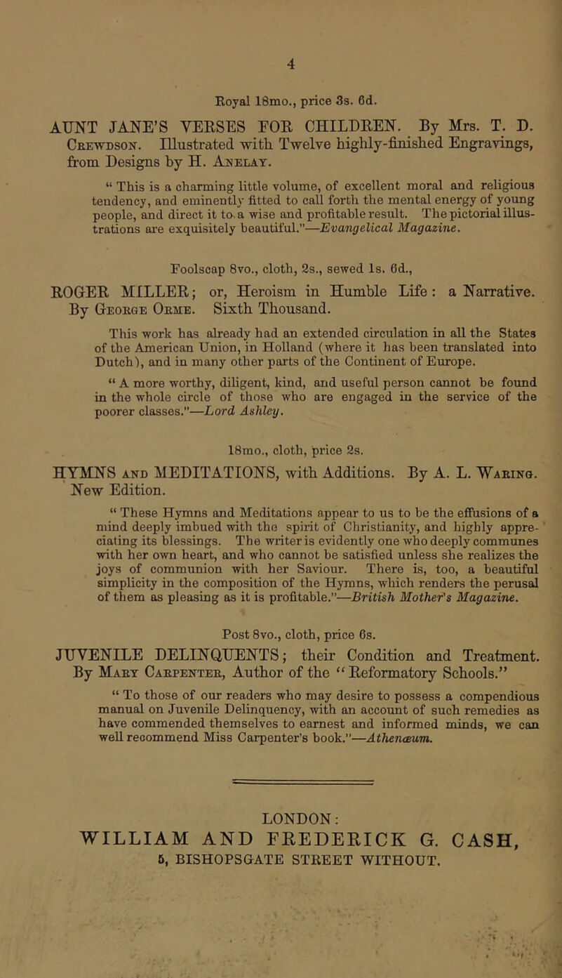 Koyal 18mo., price 3s. 6d. AUNT JANE’S VERSES EOR CHILDREN. By Mrs. T. D. Ceewdson. Illustrated with Twelve highly-finished Engravings, from Designs by H. Anelay. “ This is a charming little volume, of excellent moral and religious tendency, and eminently fitted to call forth the mental energy of young people, and direct it to. a wise and profitable result. The pictorial illus- trations are exquisitely beautiful.”—Evangelical Magazine. Foolscap 8vo., cloth, 2s., sewed Is. 6d., ROGER MILLER; or, Heroism in Humble Life: a Narrative. By Geokge Oeme. Sixth Thousand. This work has already had an extended circulation in all the States of the American Union, in Holland (where it has been ti-anslated into Dutch'), and in many other parts of the Continent of Europe. “ A more worthy, diligent, kind, and useful person cannot be found in the whole circle of those who are engaged in the service of the poorer classes.”—Lord Ashley, 18mo., cloth, price 2s. HYMNS AND MEDITATIONS, with Additions. By A. L. Waking. New Edition. “ These Hymns and Meditations appear to us to be the effusions of a mind deeply imbued with the spirit of Christianity, and highly appre- ciating its blessings. The writer is evidently one who deeply communes with her own heart, and who cannot be satisfied unless she realizes the joys of communion with her Saviour. There is, too, a beautiful simplicity in the composition of the Hymns, which renders the perusal of them as pleasing as it is profitable.”—British Mother's Magazine. Post 8vo., cloth, price 6s. JUVENILE DELINQUENTS; their Condition and Treatment. By Maet Caepentek, Author of the “ Reformatory Schools.” “ To those of our readers who may desire to possess a compendious manual on Juvenile Delinquency, with an accoimt of such remedies as have commended themselves to earnest and informed minds, we can well recommend Miss Carpenter’s book.”—Athenceum. LONDON: WILLIAM AND FEEDERICK G. CASH, 6, BISHOPSGATE STREET WITHOUT.