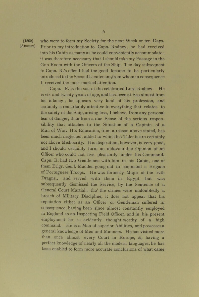 [1809] who were to form my Society for the next Week or ten Days. [Adgdst] Prior to my introduction to Capn. Rodney, he had received into his Cabin as many as he could conveniently accommodate ; it was therefore necessary that I should take my Passage in the Gun Room with the Officers of the Ship. The day subsequent to Capn. R.’s offer I had the good fortune to be particularly introduced to the Second Lieutenant,from whom in consequence I received the most marked attention. Capn. R. is the son of the celebrated Lord Rodney. He is six and twenty years of age, and has been at Sea almost from his infancy ; he appears very fond of his profession, and certainly is remarkably attentive to everything that relates to the safety of the Ship, arising less, I believe, from any personal fear of danger, than from a due Sense of the serious respon- sibility that attaches to the Situation of a Captain of a Man of War. His Education, from a reason above stated, has been much neglected, added to which his Talents are certainly not above Mediocrity. His disposition, however, is very good, and I should certainly form an unfavourable Opinion of an Officer who could not live pleasantly under his Command. Capn. R. had two Gentlemen with him in his Cabin, one of them Brigr. Genl. Madden going out to command a Brigade of Portuguese Troops. He was formerly Major of the 12th Dragns., and served with them in Egypt, but was subsequently dismissed the Service, by the Sentence of a General Court Martial; tho’ the crimes were undoubtedly a breach of Military Discipline, it does not appear that his reputation either as an Officer or Gentleman suffered in consequence, having been since almost constantly employed in England as an Inspecting Field Officer, and in his present employment he is evidently thought worthy of a high command. He is a Man of superior Abilities, and possesses a general knowledge of Men and Manners. He has visited more than once almost every Court in Europe, &, having a perfect knowledge of nearly all the modern languages, he has been enabled to form more accurate conclusions of what came