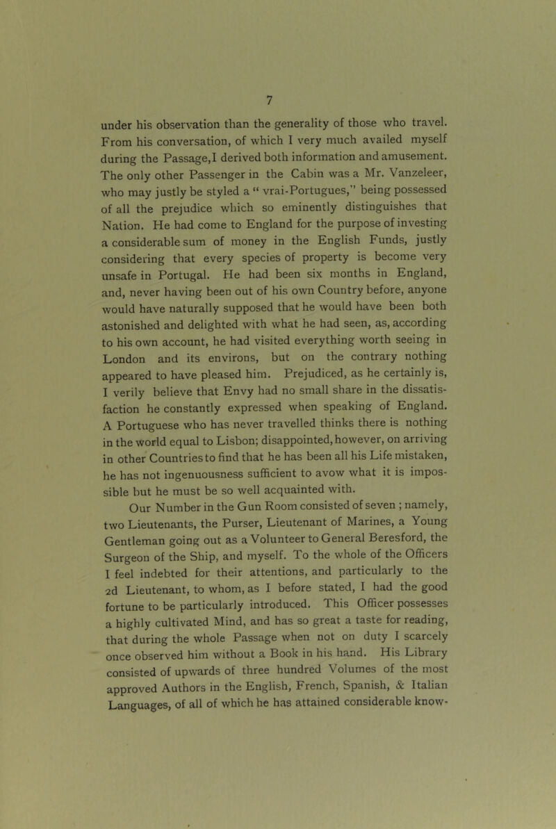 under his observation than the generality of those who travel. From his conversation, of which I very much availed myself during the Passage,! derived both information and amusement. The only other Passenger in the Cabin was a Mr. Vanzeleer, who may justly be styled a “ vrai-Portugues,” being possessed of all the prejudice which so eminently distinguishes that Nation. He had come to England for the purpose of investing a considerable sum of money in the English Funds, justly considering that every species of property is become very unsafe in Portugal. He had been six months in England, and, never having been out of his own Country before, anyone would have naturally supposed that he would have been both astonished and delighted with what he had seen, as, according to his own account, he had visited everything worth seeing in London and its environs, but on the contrary nothing appeared to have pleased him. Prejudiced, as he certainly is, I verily believe that Envy had no small share in the dissatis- faction he constantly expressed when speaking of England. A Portuguese who has never travelled thinks there is nothing in the world equal to Lisbon; disappointed, however, on arriving in other Countries to find that he has been all his Life mistaken, he has not ingenuousness sufficient to avow what it is impos- sible but he must be so well acquainted with. Our Number in the Gun Room consisted of seven ; namely, two Lieutenants, the Purser, Lieutenant of Marines, a Young Gentleman going out as a Volunteer to General Beresford, the Surgeon of the Ship, and myself. To the whole of the Officers I feel indebted for their attentions, and particularly to the 2d Lieutenant, to whom, as I before stated, I had the good fortune to be particularly introduced. This Officer possesses a highly cultivated Mind, and has so great a taste for reading, that during the whole Passage when not on duty I scarcely once observed him without a Book in his hand. His Library consisted of upwards of three hundred Volumes of the most approved Authors in the English, French, Spanish, & Italian Languages, of all of which he has attained considerable know-