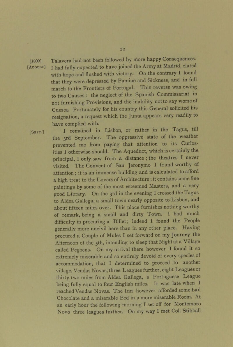 [1809] [August] [Sept.] Talavera had not been followed by more happy Consequences. I had fully expected to have joined the Army at Madrid, elated with hope and flushed with victory. On the contrary I found that they were depressed by Famine and Sickness, and in full march to the Frontiers of Portugal. This reverse was owing to two Causes : the neglect of the Spanish Commissariat in not furnishing Provisions, and the inability not to say worse of Cuesta. Fortunately for his country this General solicited his resignation, a request which the Junta appears very readily to have complied with. I remained in Lisbon, or rather in the Tagus, till the 3rd September. The oppressive state of the weather prevented me from paying that attention to its Curios- ities I otherwise should. The Aqueduct, which is certainly the principal, I only saw from a distance ; the theatres I never visited. The Convent of San Jeronymo I found worthy of attention ; it is an immense building and is calculated to afford a high treat to the Lovers of Architecture; it contains some fine paintings by some of the most esteemed Masters, and a very good Library. On the 3rd in the evening I crossed the Tagus to Aldea Gallega, a small town nearly opposite to Lisbon, and about fifteen miles over. This place furnishes nothing worthy of remark, being a small and dirty Town. I had much difficulty in procuring a Billet; indeed I found the People generally more uncivil here than in any other place. Having procured a Couple of Mules I set forward on my Journey the Afternoon of the 5th, intending to sleep that Night at a Village called Pegoens. On my arrival there however I found it so extremely miserable and so entirely devoid of every species of accommodation, that I determined to proceed to another village, Vendas Novas, three Leagues further, eight Leagues or thirty two miles from Aldea Gallega, a Portuguese League being fully equal to four Bnglish miles. It was late when I reached Vendas Novas. The Inn however afforded some bad Chocolate and a miserable Bed in a more miserable Room. At an early hour the following morning I set off for Montemoro Novo three leagues further. On my way I met Col. Stibball