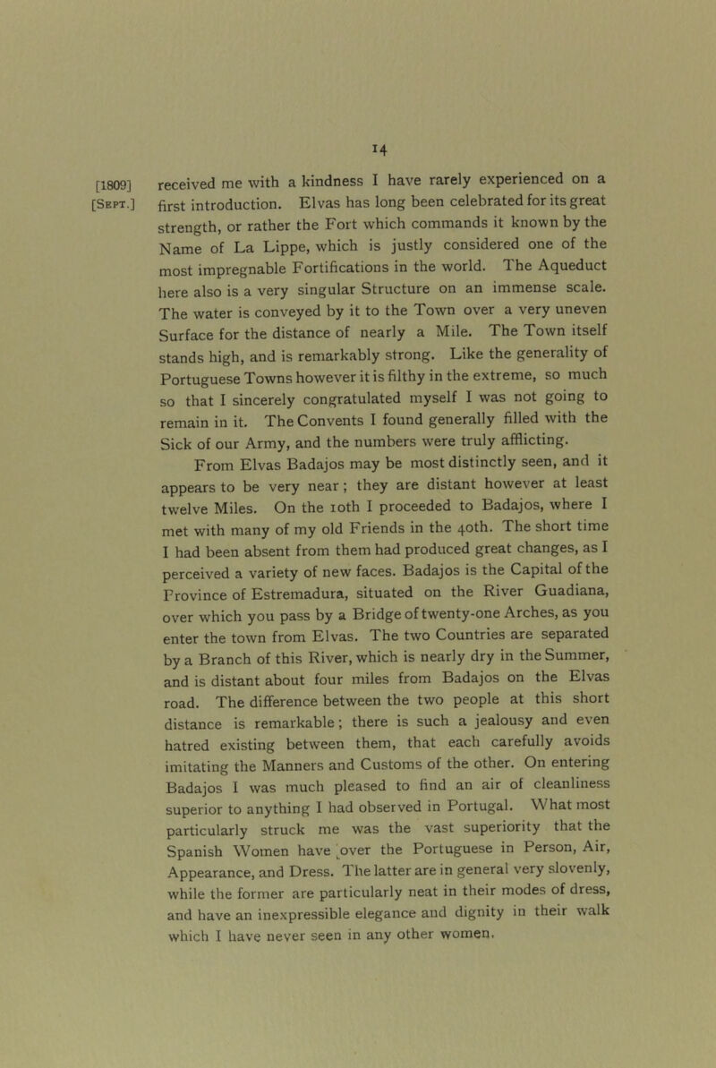 [1809] received me with a kindness I have rarely experienced on a [Sept.] first introduction. Elvas has long been celebrated for its great strength, or rather the Fort which commands it known by the Name of La Lippe, which is justly considered one of the most impregnable Fortifications in the world. The Aqueduct here also is a very singular Structure on an immense scale. The water is conveyed by it to the Town over a very uneven Surface for the distance of nearly a Mile. The Town itself stands high, and is remarkably strong. Like the generality of Portuguese Towns however it is filthy in the extreme, so much so that I sincerely congratulated myself I was not going to remain in it. The Convents I found generally filled with the Sick of our Army, and the numbers were truly afflicting. From Elvas Badajos may be most distinctly seen, and it appears to be very near; they are distant however at least tw'elve Miles. On the loth I proceeded to Badajos, where I met with many of my old Friends in the 40th. The short time I had been absent from them had produced great changes, as I perceived a variety of new faces. Badajos is the Capital of the Province of Estremadura, situated on the River Guadiana, over which you pass by a Bridge of twenty-one Arches, as you enter the town from Elvas. The two Countries are separated by a Branch of this River, which is nearly dry in the Summer, and is distant about four miles from Badajos on the Elvas road. The difference between the two people at this short distance is remarkable; there is such a jealousy and even hatred existing between them, that each carefully avoids imitating the Manners and Customs of the other. On entering Badajos I was much pleased to find an air of cleanliness superior to anything I had observed in Portugal. What most particularly struck me was the vast superiority that the Spanish Women have ^over the Portuguese in Person, Air, Appearance, and Dress. The latter are in general very slovenly, while the former are particularly neat in their modes of dress, and have an inexpressible elegance and dignity in their walk