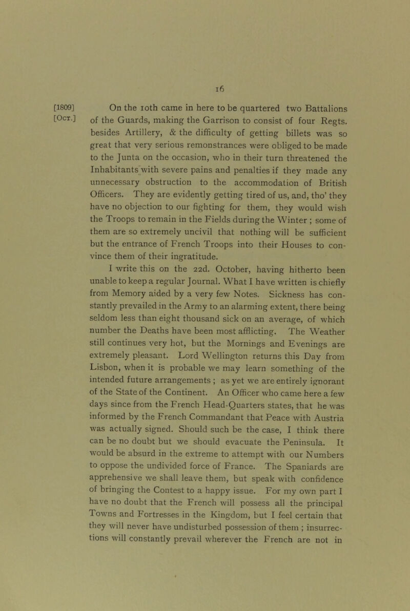 [1809] On the loth came in here to be quartered two Battalions [Oct.] Qf the Guards, making the Garrison to consist of four Regts. besides Artillery, & the difficulty of getting billets was so great that very serious remonstrances were obliged to be made to the Junta on the occasion, who in their turn threatened the Inhabitants'with severe pains and penalties if they made any unnecessary obstruction to the accommodation of British Officers. They are evidently getting tired of us, and, tho’ they have no objection to our fighting for them, they would wish the Troops to remain in the Fields during the Winter ; some of them are so extremely uncivil that nothing will be sufficient but the entrance of French Troops into their Houses to con- vince them of their ingratitude. I write this on the 22d. October, having hitherto been unable to keep a regular Journal. What I have written is chiefly from Memory aided by a very few Notes. Sickness has con- stantly prevailed in the Army to an alarming extent, there being seldom less than eight thousand sick on an average, of which number the Deaths have been most afflicting. The Weather still continues very hot, but the Mornings and Evenings are extremely pleasant. Lord Wellington returns this Day from Lisbon, when it is probable we may learn something of the intended future arrangements ; as yet we are entirely ignorant of the State of the Continent. An Officer who came here a few days since from the French Head-Quarters states, that he was informed by the French Commandant that Peace with Austria was actually signed. Should such be the case, I think there can be no doubt but we should evacuate the Peninsula. It would be absurd in the extreme to attempt with our Numbers to oppose the undivided force of France. The Spaniards are apprehensive we shall leave them, but speak with confidence of bringing the Contest to a happy issue. For my own part I have no doubt that the French will possess all the principal Towns and h'ortresses in the Kingdom, but I feel certain that they will never have undisturbed possession of them ; insurrec- tions will constantly prevail wherever the French are not in