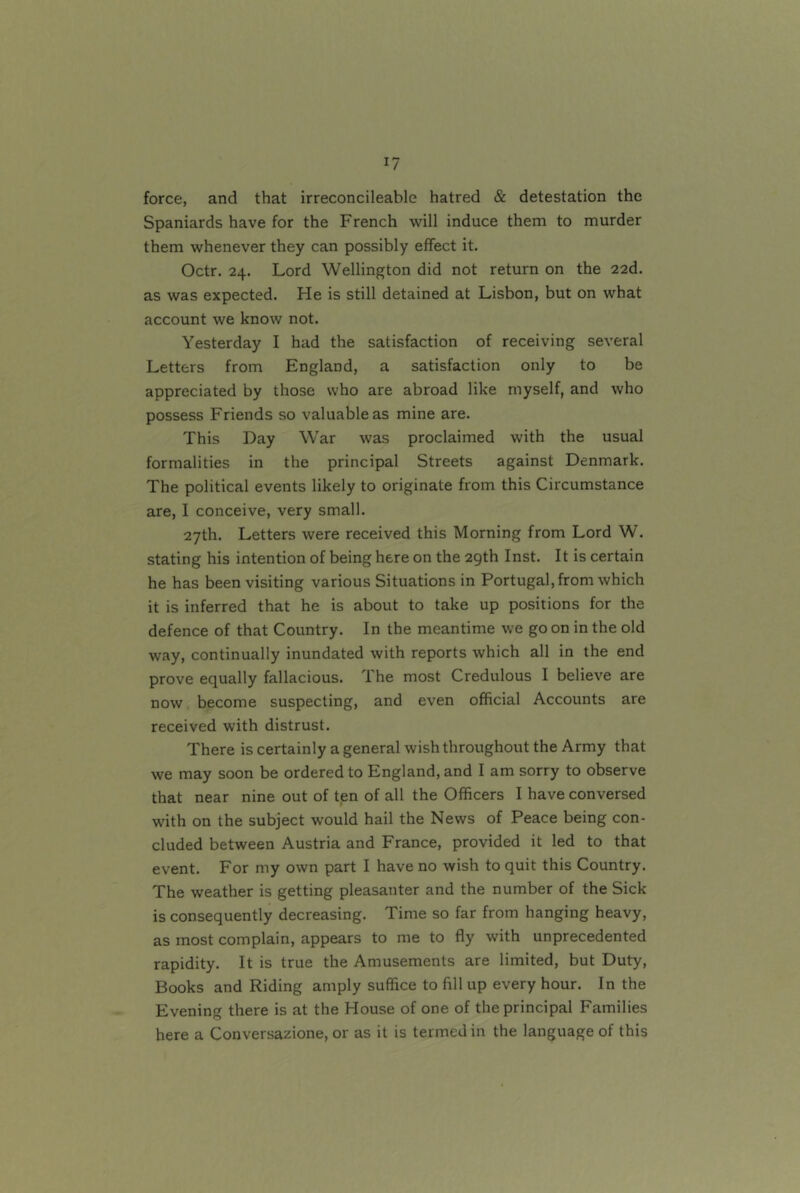 force, and that irreconcileable hatred & detestation the Spaniards have for the French will induce them to murder them whenever they can possibly effect it. Octr. 24. Lord Wellington did not return on the 22d. as was expected. He is still detained at Lisbon, but on what account we know not. Yesterday I had the satisfaction of receiving several Letters from England, a satisfaction only to be appreciated by those who are abroad like myself, and who possess Friends so valuable as mine are. This Day War was proclaimed with the usual formalities in the principal Streets against Denmark. The political events likely to originate from this Circumstance are, I conceive, very small. 27th. Letters were received this Morning from Lord W. stating his intention of being here on the 29th Inst. It is certain he has been visiting various Situations in Portugal, from which it is inferred that he is about to take up positions for the defence of that Country. In the meantime we go on in the old way, continually inundated with reports which all in the end prove equally fallacious. The most Credulous I believe are now become suspecting, and even official Accounts are received with distrust. There is certainly a general wish throughout the Army that we may soon be ordered to England, and I am sorry to observe that near nine out of ten of all the Officers I have conversed with on the subject would hail the News of Peace being con- cluded between Austria and France, provided it led to that event. For my own part I have no wish to quit this Country. The weather is getting pleasanter and the number of the Sick is consequently decreasing. Time so far from hanging heavy, as most complain, appears to me to fly with unprecedented rapidity. It is true the Amusements are limited, but Duty, Books and Riding amply suffice to fill up every hour. In the Evening there is at the House of one of the principal Families here a Conversazione, or as it is termed in the language of this
