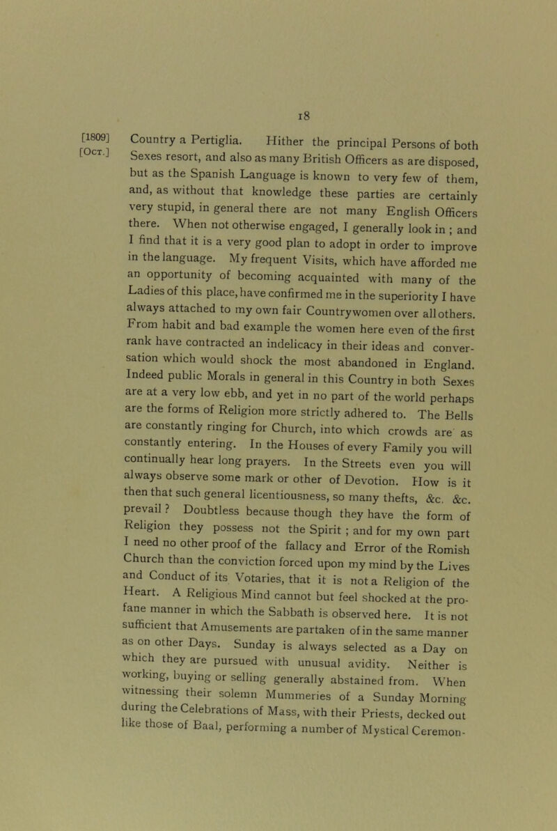 [1809] [Oct.] l8 Country a Pertiglia. Hither the principal Persons of both Sexes resort, and also as many British Officers as are disposed, but as the Spanish Language is known to very few of them, and, as without that knowledge these parties are certainly very stupid, in general there are not many English Officers there. When not otherwise engaged, I generally look in ; and I find that it is a very good plan to adopt in order to improve in the language. My frequent Visits, which have afforded me an opportunity of becoming acquainted with many of the Ladies of this place, have confirmed me in the superiority I have always attached to my own fair Countrywomen over all others. From habit and bad example the women here even of the first rank have contracted an indelicacy in their ideas and conver- sation which would shock the most abandoned in England. Indeed public Morals in general in this Country in both Sexes are at a very low ebb, and yet in no part of the world perhaps are the forms of Religion more strictly adhered to. The Bells are constantly ringing for Church, into which crowds are as constantly entering. In the Houses of every Family you will continually hear long prayers. In the Streets even you will always observe some mark or other of Devotion. How is it then that such general licentiousness, so many thefts, &c. &c. prevail ? Doubtless because though they have the form of Religion they possess not the Spirit ; and for my own part I need no other proof of the fallacy and Error of the Romish Church than the conviction forced upon my mind by the Lives and Conduct of its Votaries, that it is not a Religion of the Heart. A Religious Mind cannot but feel shocked at the pro- fane manner in which the Sabbath is observed here. It is not sufficient that Amusements are partaken of in the same manner as on other Days. Sunday is always selected as a Day on which they are pursued with unusual avidity. Neither is working, buying or selling generally abstained from. When witnessing their solemn Mummeries of a Sunday Morning during the Celebrations of Mass, with their Priests, decked out hke those of Baal, performing a number of Mystical Ceremon-