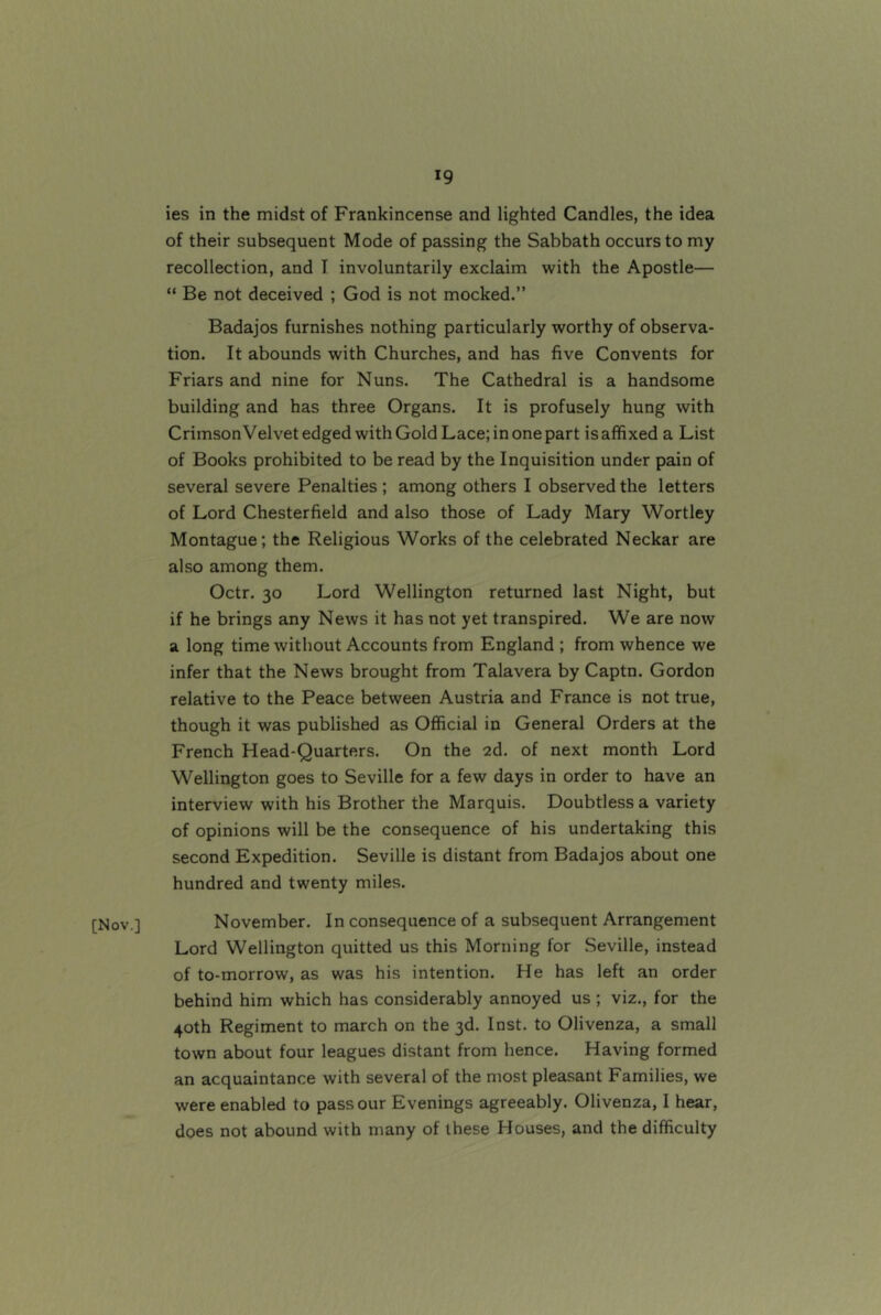 [Nov.] ies in the midst of Frankincense and lighted Candles, the idea of their subsequent Mode of passing the Sabbath occurs to my recollection, and I involuntarily exclaim with the Apostle— “ Be not deceived ; God is not mocked.” Badajos furnishes nothing particularly worthy of observa- tion. It abounds with Churches, and has five Convents for Friars and nine for Nuns. The Cathedral is a handsome building and has three Organs. It is profusely hung with CrimsonVelvet edged with Gold Lace; in one part is affixed a List of Books prohibited to be read by the Inquisition under pain of several severe Penalties ; among others I observed the letters of Lord Chesterfield and also those of Lady Mary Wortley Montague; the Religious Works of the celebrated Neckar are also among them. Octr. 30 Lord Wellington returned last Night, but if he brings any News it has not yet transpired. We are now a long time without Accounts from England ; from whence we infer that the News brought from Talavera by Captn. Gordon relative to the Peace between Austria and France is not true, though it was published as Official in General Orders at the French Head-Quarters. On the 2d. of next month Lord Wellington goes to Seville for a few days in order to have an interview with his Brother the Marquis. Doubtless a variety of opinions will be the consequence of his undertaking this second Expedition. Seville is distant from Badajos about one hundred and twenty miles. November. In consequence of a subsequent Arrangement Lord Wellington quitted us this Morning for Seville, instead of to-morrow, as was his intention. He has left an order behind him which has considerably annoyed us ; viz., for the 40th Regiment to march on the 3d. Inst, to Olivenza, a small town about four leagues distant from hence. Having formed an acquaintance with several of the most pleasant Families, we were enabled to pass our Evenings agreeably. Olivenza, I hear, does not abound with many of these Houses, and the difficulty