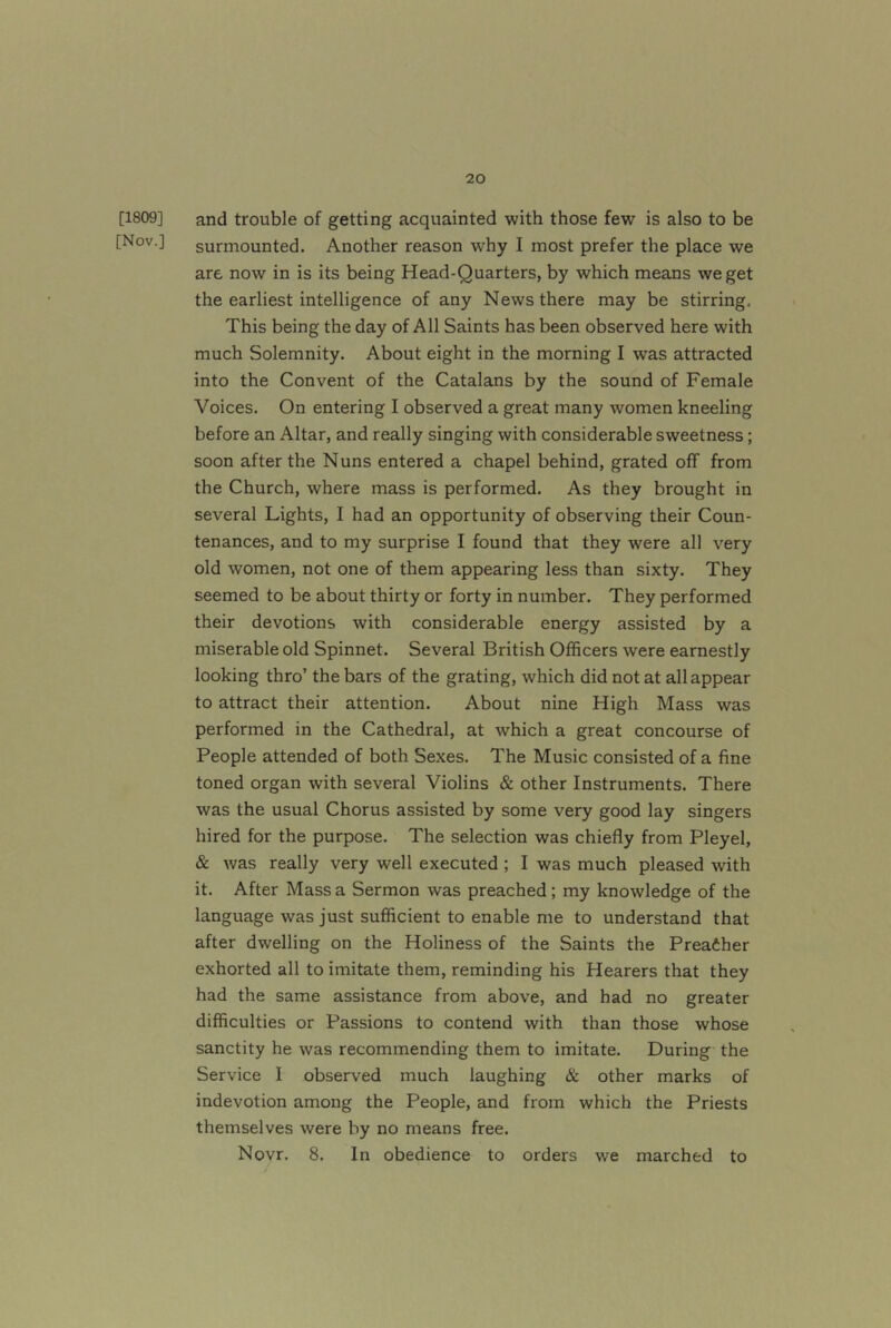 [1809] [Nov.] and trouble of getting acquainted with those few is also to be surmounted. Another reason why I most prefer the place we are now in is its being Head-Quarters, by which means we get the earliest intelligence of any News there may be stirring. This being the day of All Saints has been observed here with much Solemnity. About eight in the morning I was attracted into the Convent of the Catalans by the sound of Female Voices. On entering I observed a great many women kneeling before an Altar, and really singing with considerable sweetness; soon after the Nuns entered a chapel behind, grated off from the Church, where mass is performed. As they brought in several Lights, I had an opportunity of observing their Coun- tenances, and to my surprise I found that they were all very old women, not one of them appearing less than sixty. They seemed to be about thirty or forty in number. They performed their devotions with considerable energy assisted by a miserable old Spinnet. Several British Officers were earnestly looking thro’ the bars of the grating, which did not at all appear to attract their attention. About nine High Mass was performed in the Cathedral, at which a great concourse of People attended of both Sexes. The Music consisted of a fine toned organ with several Violins & other Instruments. There was the usual Chorus assisted by some very good lay singers hired for the purpose. The selection was chiefly from Pleyel, & was really very well executed ; I was much pleased with it. After Mass a Sermon was preached; my knowledge of the language was just sufficient to enable me to understand that after dwelling on the Holiness of the Saints the Preaiher exhorted all to imitate them, reminding his Hearers that they had the same assistance from above, and had no greater difficulties or Passions to contend with than those whose sanctity he was recommending them to imitate. During the Service I observed much laughing & other marks of indevotion among the People, and from which the Priests themselves were by no means free. Novr. 8. In obedience to orders we marched to