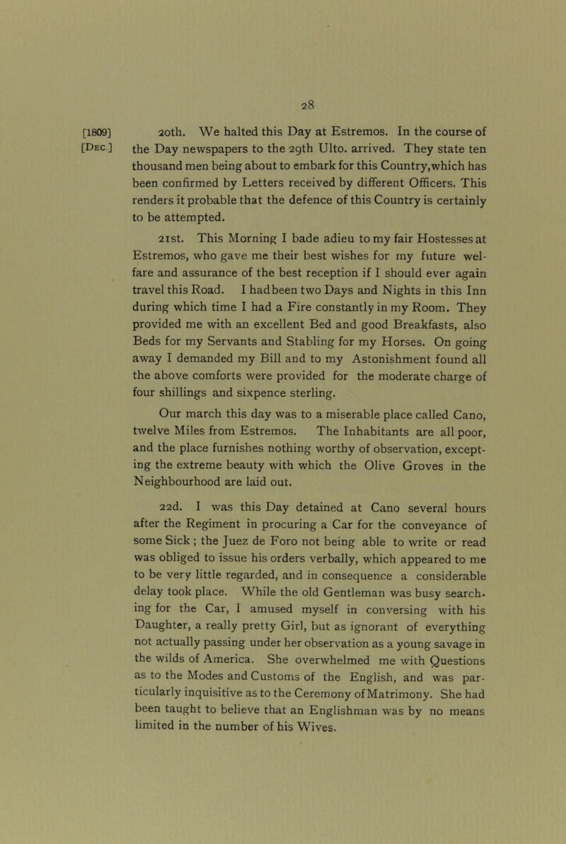 [1809] 2oth. We halted this Day at Estremos. In the course of [Dec ] the Day newspapers to the 2gth Ulto. arrived. They state ten thousand men being about to embark for this Country,which has been confirmed by Letters received by different Officers. This renders it probable that the defence of this Country is certainly to be attempted. 2ist. This Morning I bade adieu to my fair Hostesses at Estremos, who gave me their best wishes for my future wel- fare and assurance of the best reception if I should ever again travel this Road. I had been two Days and Nights in this Inn during which time I had a Fire constantly in my Room. They provided me with an excellent Bed and good Breakfasts, also Beds for my Servants and Stabling for my Horses. On going away I demanded my Bill and to my Astonishment found all the above comforts were provided for the moderate charge of four shillings and sixpence sterling. Our march this day was to a miserable place called Cano, twelve Miles from Estremos. The Inhabitants are all poor, and the place furnishes nothing worthy of observation, except- ing the extreme beauty with which the Olive Groves in the Neighbourhood are laid out. 22d. I was this Day detained at Cano several hours after the Regiment in procuring a Car for the conveyance of some Sick ; the Juez de Foro not being able to write or read was obliged to issue his orders verbally, which appeared to me to be very little regarded, and in consequence a considerable delay took place. While the old Gentleman was busy search- ing for the Car, I amused myself in conversing with his Daughter, a really pretty Girl, but as ignorant of everything not actually passing under her observation as a young savage in the wilds of America. She overwhelmed me with Questions as to the Modes and Customs of the English, and was par- ticularly inquisitive as to the Ceremony of Matrimony. She had been taught to believe that an Englishman was by no means limited in the number of his Wives.