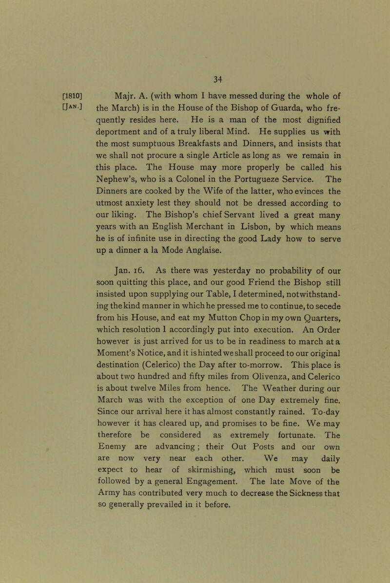[1810] Majr. A. (with whom I have messed during the whole of [Jan.] March) is in the House of the Bishop of Guarda, who fre- quently resides here. He is a man of the most dignified deportment and of a truly liberal Mind. He supplies us with the most sumptuous Breakfasts and Dinners, and insists that we shall not procure a single Article as long as we remain in this place. The House may more properly be called his Nephew’s, who is a Colonel in the Portugueze Service. The Dinners are cooked by the Wife of the latter, who evinces the utmost anxiety lest they should not be dressed according to our liking. The Bishop’s chief Servant lived a great many years with an English Merchant in Lisbon, by which means he is of infinite use in directing the good Lady how to serve up a dinner a la Mode Anglaise. Jan. 16. As there was yesterday no probability of our soon quitting this place, and our good Friend the Bishop still insisted upon supplying our Table, I determined, notwithstand- ing the kind manner in which he pressed me to continue, to secede from his House, and eat my Mutton Chop in my own Quarters, which resolution 1 accordingly put into execution. An Order however is just arrived for us to be in readiness to march at a Moment’s Notice, and it is hinted we shall proceed to our original destination (Celerico) the Day after to-morrow. This place is about two hundred and fifty miles from Olivenza, and Celerico is about twelve Miles from hence. The Weather during our March was with the exception of one Day extremely fine. Since our arrival here it has almost constantly rained. To-day however it has cleared up, and promises to be fine. We may therefore be considered as extremely fortunate. The Enemy are advancing; their Out Posts and our own are now very near each other. We may daily expect to hear of skirmishing, which must soon be followed by a general Engagement. The late Move of the Army has contributed very much to decrease the Sickness that so generally prevailed in it before.