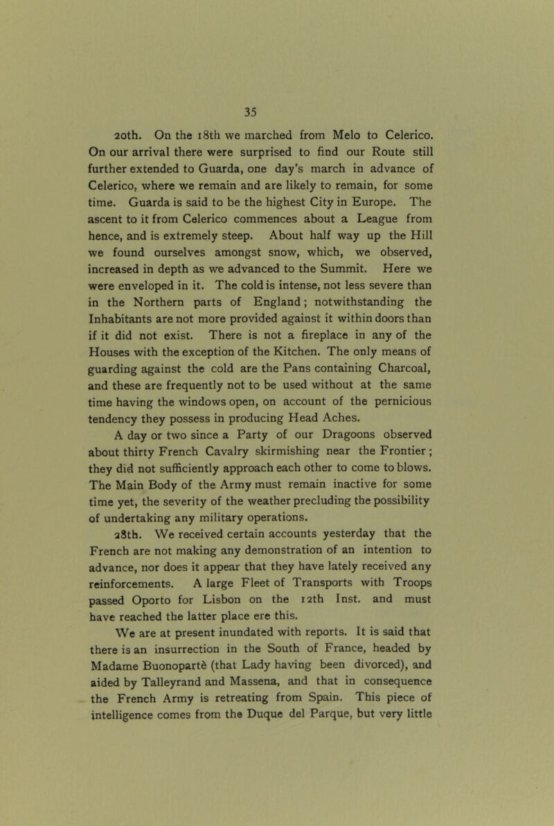 20th. On the i8th we marched from Melo to Celerico. On our arrival there were surprised to find our Route still further extended to Guarda, one day’s march in advance of Celerico, where we remain and are likely to remain, for some time. Guarda is said to be the highest City in Europe. The ascent to it from Celerico commences about a League from hence, and is extremely steep. About half way up the Hill we found ourselves amongst snow, which, we observed, increased in depth as we advanced to the Summit. Here we were enveloped in it. The cold is intense, not less severe than in the Northern parts of England; notwithstanding the Inhabitants are not more provided against it within doors than if it did not exist. There is not a fireplace in any of the Houses with the exception of the Kitchen. The only means of guarding against the cold are the Pans containing Charcoal, and these are frequently not to be used without at the same time having the windows open, on account of the pernicious tendency they possess in producing Head Aches. A day or two since a Party of our Dragoons observed about thirty French Cavalry skirmishing near the Frontier ; they did not sufficiently approach each other to come to blows. The Main Body of the Army must remain inactive for some time yet, the severity of the weather precluding the possibility of undertaking any military operations. 28th. We received certain accounts yesterday that the French are not making any demonstration of an intention to advance, nor does it appear that they have lately received any reinforcements. A large Fleet of Transports with Troops passed Oporto for Lisbon on the 12th Inst, and must have reached the latter place ere this. We are at present inundated with reports. It is said that there is an insurrection in the South of France, headed by Madame Buonopartd (that Lady having been divorced), and aided by Talleyrand and Massena, and that in consequence the French Army is retreating from Spain. This piece of intelligence comes from the Duque del Parque, but very little