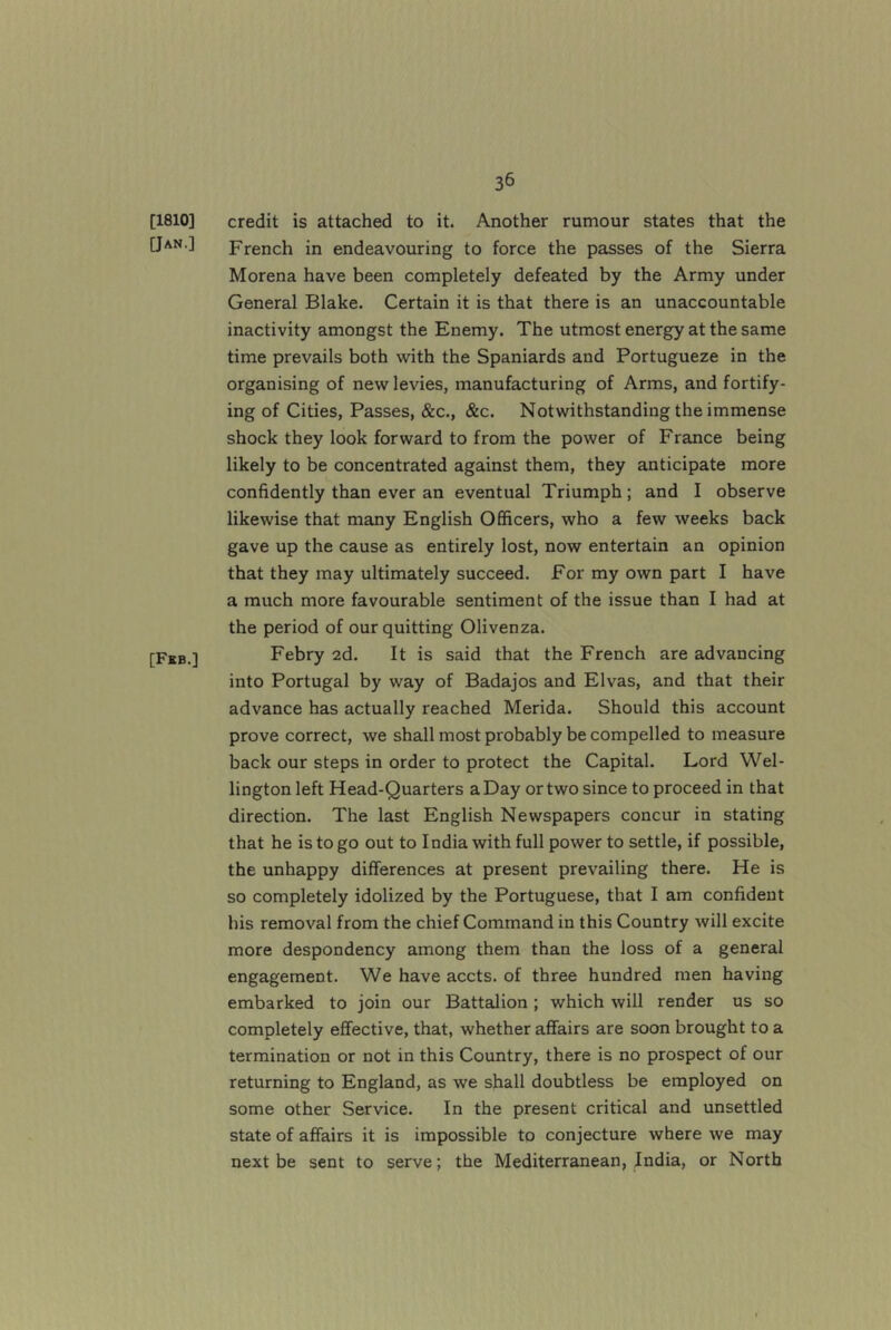 [1810] [Jan.] [Fkb.] credit is attached to it. Another rumour states that the French in endeavouring to force the passes of the Sierra Morena have been completely defeated by the Army under General Blake. Certain it is that there is an unaccountable inactivity amongst the Enemy. The utmost energy at the same time prevails both with the Spaniards and Portugueze in the organising of new levies, manufacturing of Arms, and fortify- ing of Cities, Passes, &c., &c. Notwithstanding the immense shock they look forward to from the power of France being likely to be concentrated against them, they anticipate more confidently than ever an eventual Triumph; and I observe likewise that many English Officers, who a few weeks back gave up the cause as entirely lost, now entertain an opinion that they may ultimately succeed. For my own part I have a much more favourable sentiment of the issue than I had at the period of our quitting Olivenza. Febry ad. It is said that the French are advancing into Portugal by way of Badajos and Elvas, and that their advance has actually reached Merida. Should this account prove correct, we shall most probably be compelled to measure back our steps in order to protect the Capital. Lord Wel- lington left Head-Quarters a Day or two since to proceed in that direction. The last English Newspapers concur in stating that he is to go out to India with full power to settle, if possible, the unhappy differences at present prevailing there. He is so completely idolized by the Portuguese, that I am confident his removal from the chief Command in this Country will excite more despondency among them than the loss of a general engagement. We have accts. of three hundred men having embarked to join our Battalion ; which will render us so completely effective, that, whether affairs are soon brought to a termination or not in this Country, there is no prospect of our returning to England, as we shall doubtless be employed on some other Service. In the present critical and unsettled state of affairs it is impossible to conjecture where we may next be sent to serve; the Mediterranean, India, or North