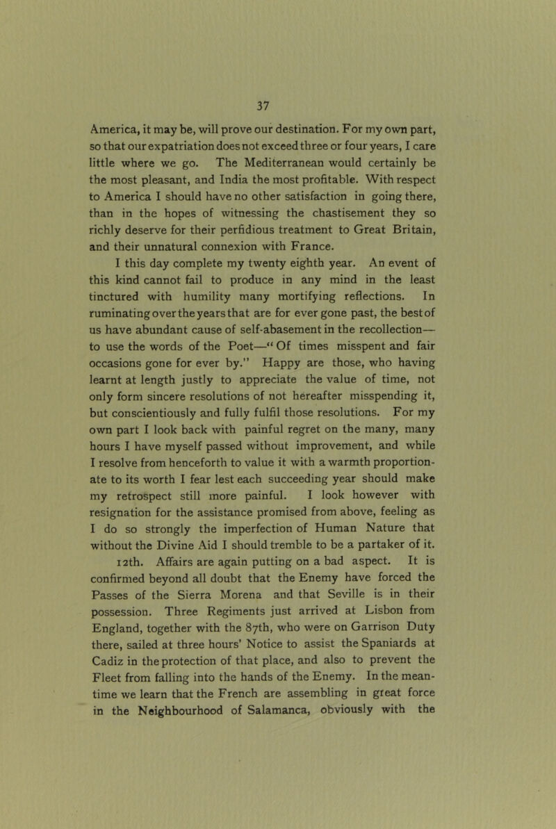 America, it may be, will prove our destination. For my own part, so that our expatriation does not exceed three or four years, I care little where we go. The Mediterranean would certainly be the most pleasant, and India the most profitable. With respect to America I should have no other satisfaction in going there, than in the hopes of witnessing the chastisement they so richly deserve for their perfidious treatment to Great Britain, and their unnatural connexion with France. I this day complete my twenty eighth year. An event of this kind cannot fail to produce in any mind in the least tinctured with humility many mortifying reflections. In ruminating over the years that are for ever gone past, the best of us have abundant cause of self-abasement in the recollection— to use the words of the Poet—“ Of times misspent and fair occasions gone for ever by.” Happy are those, who having learnt at length justly to appreciate the value of time, not only form sincere resolutions of not hereafter misspending it, but conscientiously and fully fulfil those resolutions. For my own part I look back with painful regret on the many, many hours I have myself passed without improvement, and while I resolve from henceforth to value it with a warmth proportion- ate to its worth I fear lest each succeeding year should make my retrospect still more painful. I look however with resignation for the assistance promised from above, feeling as I do so strongly the imperfection of Human Nature that without the Divine Aid I should tremble to be a partaker of it. i2th. Affairs are again putting on a bad aspect. It is confirmed beyond all doubt that the Enemy have forced the Passes of the Sierra Morena and that Seville is in their possession. Three Regiments just arrived at Lisbon from England, together with the 87th, who were on Garrison Duty there, sailed at three hours’ Notice to assist the Spaniards at Cadiz in the protection of that place, and also to prevent the Fleet from falling into the hands of the Enemy. In the mean- time we learn that the French are assembling in great force in the Neighbourhood of Salamanca, obviously with the