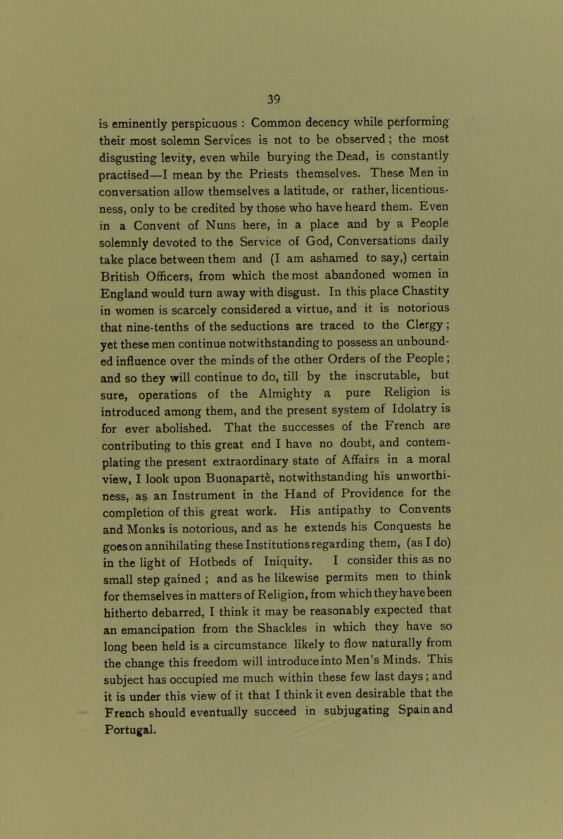 is eminently perspicuous : Common decency while performing their most solemn Services is not to be observed; the most disgusting levity, even while burying the Dead, is constantly practised—I mean by the Priests themselves. These Men in conversation allow themselves a latitude, or rather, licentious- ness, only to be credited by those who have heard them. Even in a Convent of Nuns here, in a place and by a People solemnly devoted to the Service of God, Conversations daily take place between them and (I am ashamed to say,) certain British Officers, from which the most abandoned women in England would turn away with disgust. In this place Chastity in women is scarcely considered a virtue, and it is notorious that nine-tenths of the seductions are traced to the Clergy; yet these men continue notwithstanding to possess an unbound- ed influence over the minds of the other Orders of the People; and so they will continue to do, till by the inscrutable, but sure, operations of the Almighty a pure Religion is introduced among them, and the present system of Idolatry is for ever abolished. That the successes of the French are contributing to this great end I have no doubt, and contem- plating the present extraordinary state of Affairs in a moral view, I look upon Buonaparte, notwithstanding his unworthi- ness, as an Instrument in the Hand of Providence for the completion of this great work. His antipathy to Convents and Monks is notorious, and as he extends his Conquests he goeson annihilating these Institutions regarding them, (as I do) in the light of Hotbeds of Iniquity. I consider this as no small step gained ; and as he likewise permits men to think for themselves in matters of Religion, from which they have been hitherto debarred, I think it may be reasonably expected that an emancipation from the Shackles in which they have so long been held is a circumstance likely to flow naturally from the change this freedom will introduce into Men’s Minds. This subject has occupied me much within these few last days; and it is under this view of it that I think it even desirable that the French should eventually succeed in subjugating Spain and Portugal.