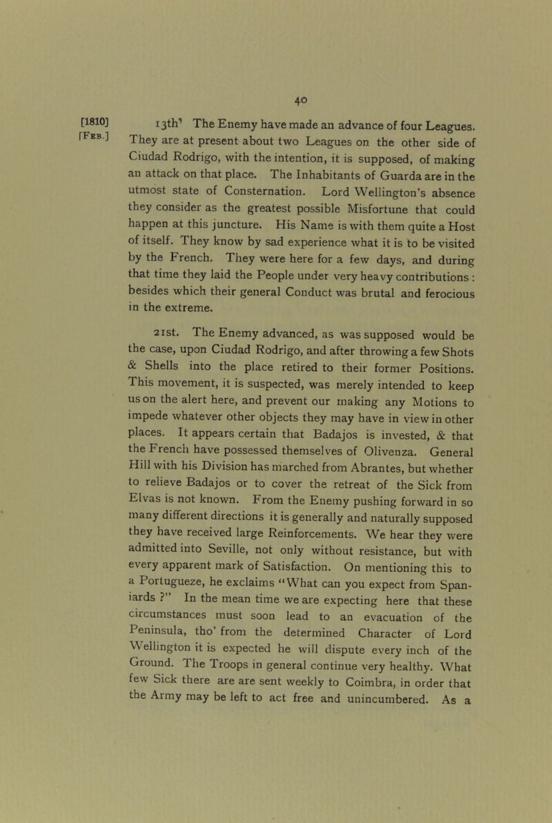 [1810] [Fkb.] 40 13th’ The Enemy have made an advance of four Leagues. They are at present about two Leagues on the other side of Ciudad Rodrigo, with the intention, it is supposed, of making an attack on that place. The Inhabitants of Guardaare in the utmost state of Consternation. Lord Wellington’s absence they consider as the greatest possible Misfortune that could happen at this juncture. His Name is with them quite a Host of itself. They know by sad experience what it is to be visited by the French, They were here for a few days, and during that time they laid the People under very heavy contributions: besides which their general Conduct was brutal and ferocious in the extreme. 2ist. The Enemy advanced, as was supposed would be the case, upon Ciudad Rodrigo, and after throwing a few Shots & Shells into the place retired to their former Positions. This movement, it is suspected, was merely intended to keep us on the alert here, and prevent our making any Motions to impede whatever other objects they may have in view in other places. It appears certain that Badajos is invested, & that the French have possessed themselves of Olivenza. General Hill with his Division has marched from Abrantes, but whether to relieve Badajos or to cover the retreat of the Sick from Elvas is not known. From the Enemy pushing forward in so many different directions it is generally and naturally supposed they have received large Reinforcements. We hear they were admitted into Seville, not only without resistance, but with every apparent mark of Satisfaction. On mentioning this to a Portugueze, he exclaims “What can you expect from Span- iards ?” In the mean time we are expecting here that these circumstances must soon lead to an evacuation of the Peninsula, tho’ from the determined Character of Lord Wellington it is expected he will dispute every inch of the Ground. The Troops in general continue very healthy. What few Sick there are are sent weekly to Coimbra, in order that the Army may be left to act free and unincumbered. As a