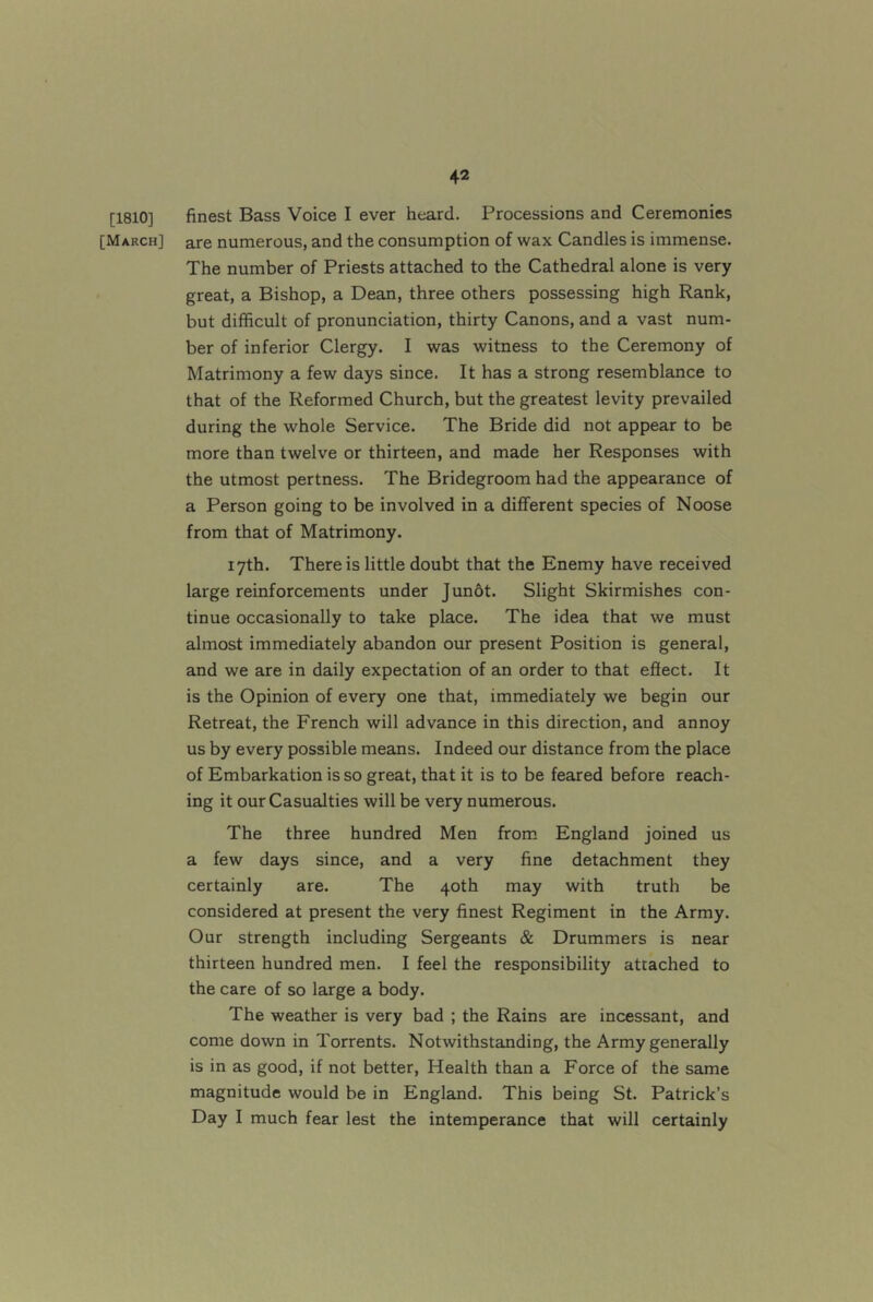 [1810] finest Bass Voice I ever heard. Processions and Ceremonies [March] are numerous, and the consumption of wax Candles is immense. The number of Priests attached to the Cathedral alone is very great, a Bishop, a Dean, three others possessing high Rank, but difficult of pronunciation, thirty Canons, and a vast num- ber of inferior Clergy. I was witness to the Ceremony of Matrimony a few days since. It has a strong resemblance to that of the Reformed Church, but the greatest levity prevailed during the whole Service. The Bride did not appear to be more than twelve or thirteen, and made her Responses with the utmost pertness. The Bridegroom had the appearance of a Person going to be involved in a different species of Noose from that of Matrimony. 17th. There is little doubt that the Enemy have received large reinforcements under Jun6t. Slight Skirmishes con- tinue occasionally to take place. The idea that we must almost immediately abandon our present Position is general, and we are in daily expectation of an order to that effect. It is the Opinion of every one that, immediately we begin our Retreat, the French will advance in this direction, and annoy us by every possible means. Indeed our distance from the place of Embarkation is so great, that it is to be feared before reach- ing it our Casualties will be very numerous. The three hundred Men from England joined us a few days since, and a very fine detachment they certainly are. The 40th may with truth be considered at present the very finest Regiment in the Army. Our strength including Sergeants & Drummers is near thirteen hundred men. I feel the responsibility attached to the care of so large a body. The weather is very bad ; the Rains are incessant, and come down in Torrents. Notwithstanding, the Army generally is in as good, if not better. Health than a Force of the same magnitude would be in England. This being St. Patrick’s Day I much fear lest the intemperance that will certainly