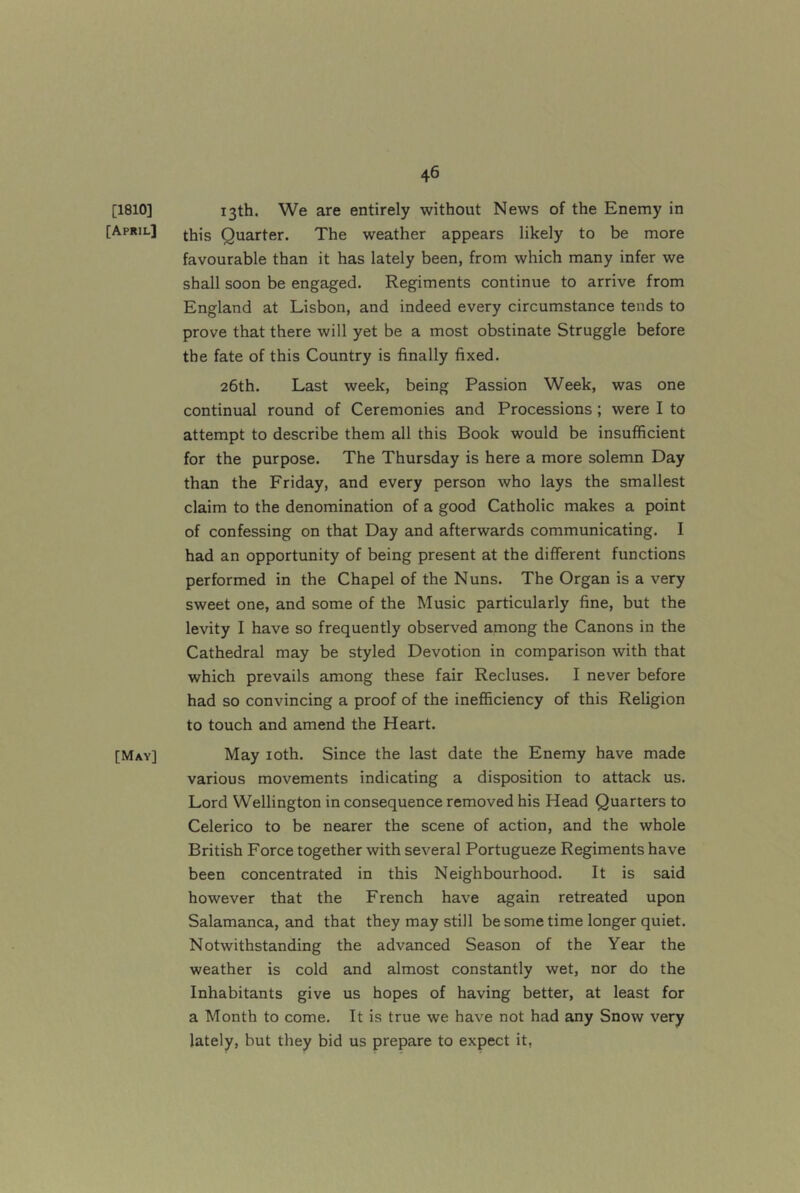 [1810] [April] [May] 13th. We are entirely without News of the Enemy in this Quarter. The weather appears likely to be more favourable than it has lately been, from which many infer we shall soon be engaged. Regiments continue to arrive from England at Lisbon, and indeed every circumstance tends to prove that there will yet be a most obstinate Struggle before the fate of this Country is finally fixed. 26th. Last week, being Passion Week, was one continual round of Ceremonies and Processions ; were I to attempt to describe them all this Book would be insufficient for the purpose. The Thursday is here a more solemn Day than the Friday, and every person who lays the smallest claim to the denomination of a good Catholic makes a point of confessing on that Day and afterwards communicating. I had an opportunity of being present at the different functions performed in the Chapel of the Nuns. The Organ is a very sweet one, and some of the Music particularly fine, but the levity I have so frequently observed among the Canons in the Cathedral may be styled Devotion in comparison with that which prevails among these fair Recluses. I never before had so convincing a proof of the inefficiency of this Religion to touch and amend the Heart. May loth. Since the last date the Enemy have made various movements indicating a disposition to attack us. Lord Wellington in consequence removed his Head Quarters to Celerico to be nearer the scene of action, and the whole British Force together with several Portugueze Regiments have been concentrated in this Neighbourhood. It is said however that the French have again retreated upon Salamanca, and that they may still be some time longer quiet. Notwithstanding the advanced Season of the Year the weather is cold and almost constantly wet, nor do the Inhabitants give us hopes of having better, at least for a Month to come. It is true we have not had any Snow very lately, but they bid us prepare to expect it,