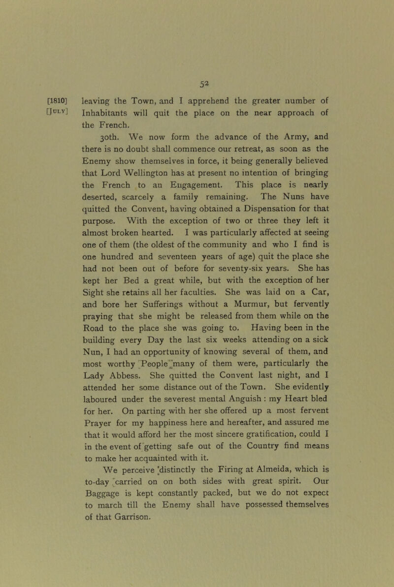 [1810] leaving the Town, and I apprehend the greater number of [July] Inhabitants will quit the place on the near approach of the French. 30th. We now form the advance of the Army, and there is no doubt shall commence our retreat, as soon as the Enemy show themselves in force, it being generally believed that Lord Wellington has at present no intention of bringing the French to an Eugagement. This place is nearly deserted, scarcely a family remaining. The Nuns have quitted the Convent, having obtained a Dispensation for that purpose. With the exception of two or three they left it almost broken hearted. I was particularly affected at seeing one of them (the oldest of the community and who I find is one hundred and seventeen years of age) quit the place she had not been out of before for seventy-six years. She has kept her Bed a great while, but with the exception of her Sight she retains all her faculties. She was laid on a Car, and bore her Sufferings without a Murmur, but fervently praying that she might be released from them while on the Road to the place she was going to. Having been in the building every Day the last six weeks attending on a sick Nun, I had an opportunity of knowing several of them, and most worthy ^Peoplemany of them were, particularly the Lady Abbess. She quitted the Convent last night, and I attended her some distance out of the Town. She evidently laboured under the severest mental Anguish : my Heart bled for her. On parting with her she offered up a most fervent Prayer for my happiness here and hereafter, and assured me that it would afford her the most sincere gratification, could I in the event of getting safe out of the Country find means to make her acquainted with it. We perceive [distinctly the Firing at Almeida, which is to-day 'carried on on both sides with great spirit. Our Baggage is kept constantly packed, but we do not expect to march till the Enemy shall have possessed themselves of that Garrison.