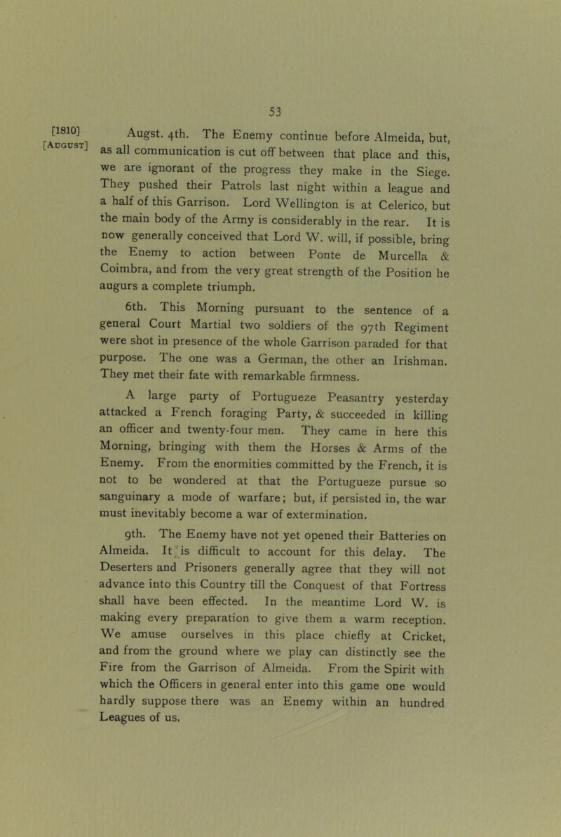[1810] [Adgost] Augst. 4th. The Enemy continue before Almeida, but, as all communication is cut off between that place and this, we are ignorant of the progress they make in the Siege. They pushed their Patrols last night within a league and a half of this Garrison. Lord Wellington is at Celerico, but the main body of the Army is considerably in the rear. It is now generally conceived that Lord W. will, if possible, bring the Enemy to action between Ponte de Murcella & Coimbra, and from the very great strength of the Position he augurs a complete triumph. 6th. This Morning pursuant to the sentence of a general Court Martial two soldiers of the 97th Regiment were shot in presence of the whole Garrison paraded for that purpose. The one was a German, the other an Irishman. They met their fate with remarkable firmness. A large party of Portugueze Peasantry yesterday attacked a French foraging Party, & succeeded in killing an officer and twenty-four men. They came in here this Morning, bringing with them the Horses & Arms of the Enemy. From the enormities committed by the French, it is not to be wondered at that the Portugueze pursue so sanguinary a mode of warfare; but, if persisted in, the war must inevitably become a war of extermination. 9th. The Enemy have not yet opened their Batteries on Almeida. It is difficult to account for this delay. The Deserters and Prisoners generally agree that they will not advance into this Country till the Conquest of that Fortress shall have been effected. In the meantime Lord W. is making every preparation to give them a warm reception. We amuse ourselves in this place chiefly at Cricket, and from the ground where we play can distinctly see the Fire from the Garrison of Almeida. From the Spirit with which the Officers in general enter into this game one would hardly suppose there was an Enemy within an hundred Leagues of us.