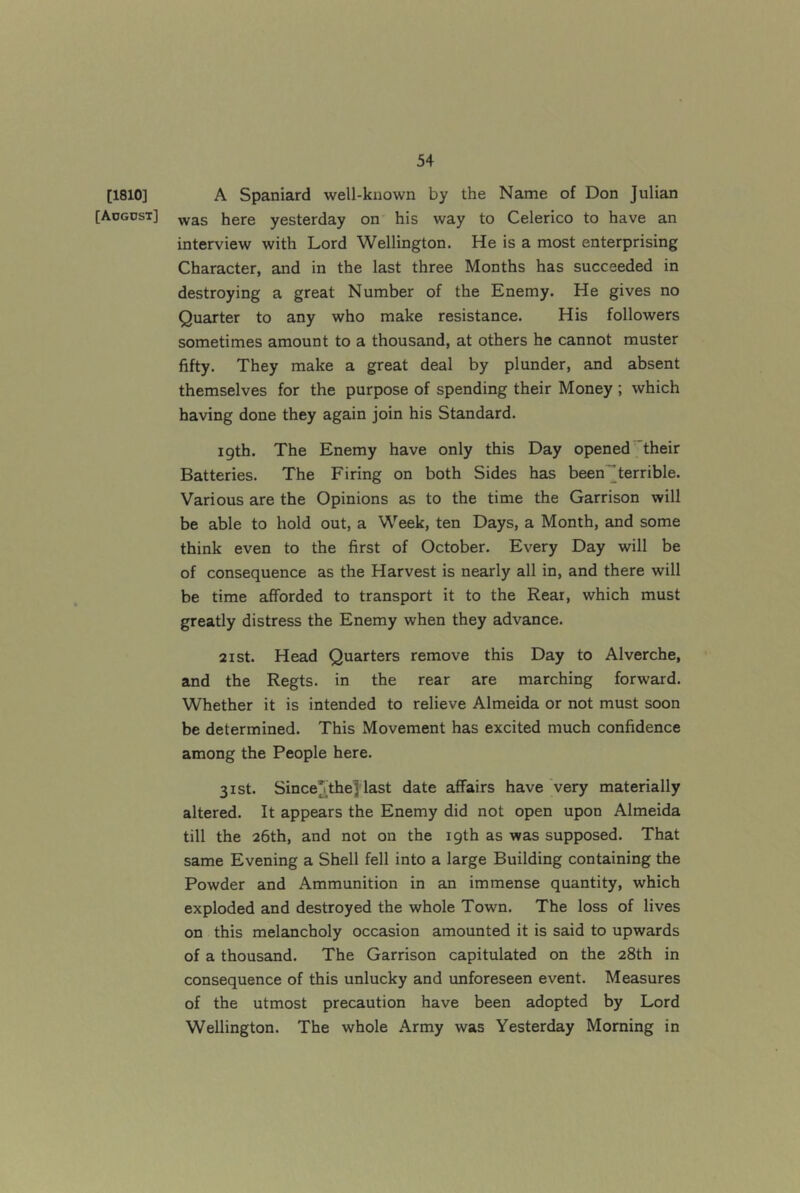 [1810] [Aogdst] A Spaniard well-known by the Name of Don Julian was here yesterday on his way to Celerico to have an interview with Lord Wellington. He is a most enterprising Character, and in the last three Months has succeeded in destroying a great Number of the Enemy. He gives no Quarter to any who make resistance. His followers sometimes amount to a thousand, at others he cannot muster fifty. They make a great deal by plunder, and absent themselves for the purpose of spending their Money ; which having done they again join his Standard. 19th. The Enemy have only this Day opened their Batteries. The Firing on both Sides has been”terrible. Various are the Opinions as to the time the Garrison will be able to hold out, a Week, ten Days, a Month, and some think even to the first of October. Every Day will be of consequence as the Harvest is nearly all in, and there will be time afforded to transport it to the Rear, which must greatly distress the Enemy when they advance. 2ist. Head Quarters remove this Day to Alverche, and the Regts. in the rear are marching forward. Whether it is intended to relieve Almeida or not must soon be determined. This Movement has excited much confidence among the People here. 31st. Since^thejlast date affairs have very materially altered. It appears the Enemy did not open upon Almeida till the 26th, and not on the 19th as was supposed. That same Evening a Shell fell into a large Building containing the Powder and Ammunition in an immense quantity, which exploded and destroyed the whole Town. The loss of lives on this melancholy occasion amounted it is said to upwards of a thousand. The Garrison capitulated on the 28th in consequence of this unlucky and unforeseen event. Measures of the utmost precaution have been adopted by Lord Wellington. The whole Army was Yesterday Morning in