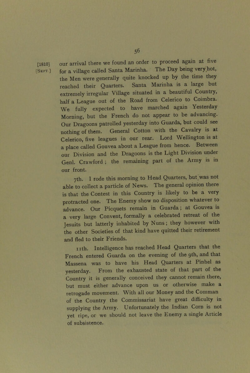 [1810] our arrival there we found an order to proceed again at five [Sept ] for a village called Santa Marinha. The Day being very hot, the Men were generally quite knocked up by the time they reached their Quarters. Santa Marinha is a large but extremely irregular Village situated in a beautiful Country, half a League out of the Road from Celerico to Coimbra. We fully expected to have marched again Yesterday Morning, but the French do not appear to be advancing. Our Dragoons patrolled yesterday into Guarda, but could see nothing of them. General Cotton with the Cavalry is at Celerico, five leagues in our rear. Lord Wellington is at a place called Gouvea about a League from hence. Between our Division and the Dragoons is the Light Division under Genl. Crawford ; the remaining part of the Army is in our front. yth. I rode this morning to Head Quarters, but was not able to collect a particle of News. The general opinion there is that the Contest in this Country is likely to be a very protracted one. The Enemy show no disposition whatever to advance. Our Picquets remain in Guarda; at Gouvea is a very large Convent, formally a celebrated retreat of the Jesuits but latterly inhabited by Nuns; they however with the other Societies of that kind have quitted their retirement and fled to their Friends. nth. Intelligence has reached Head Quarters that the French entered Guarda on the evening of the gth, and that Massena was to have his Head Quarters at Pinhel as yesterday. From the exhausted state of that part of the Country it is generally conceived they cannot remain there, but must either advance upon us or otherwise make a retrogade movement. With all our Money and the Comman of the Country the Commissariat have great difficulty in supplying the Army. Unfortunately the Indian Com is not yet ripe, or we should not leave the Enemy a single Article of subsistence.
