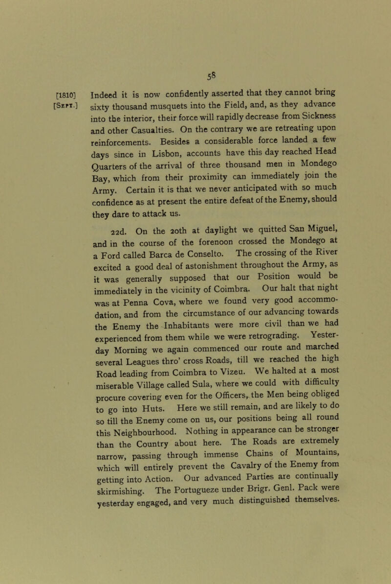 [1810] Indeed it is now confidently asserted that they cannot bring [Sept.] sixty thousand musquets into the Field, and, as they advance into the interior, their force will rapidly decrease from Sickness and other Casualties. On the contrary we are retreating upon reinforcements. Besides a considerable force landed a few days since in Lisbon, accounts have this day reached Head Quarters of the arrival of three thousand men in Mondego Bay, which from their proximity can immediately join the Army. Certain it is that we never anticipated with so much confidence as at present the entire defeat of the Enemy, should they dare to attack us. 22d. On the 20th at daylight we quitted San Miguel, and in the course of the forenoon crossed the Mondego at a Ford called Barca de Conselto. The crossing of the River excited a good deal of astonishment throughout the Army, as it was generally supposed that our Position would be immediately in the vicinity of Coimbra. Our halt that night was at Penna Cova, where we found very good accommo- dation, and from the circumstance of our advancing towards the Enemy the-Inhabitants were more civil than we had experienced from them while we were retrograding. Yester- day Morning we again commenced our route and marched several Leagues thro’ cross Roads, till we reached the high Road leading from Coimbra to Vizeu. We halted at a most . ’ miserable Village called Sula, where we could with difficulty procure covering even for the Officers, the Men being obliged to go into Huts. Here we still remain, and are likely to do so till the Enemy come on us, our positions being all round this Neighbourhood. Nothing in appearance can be stronger than the Country about here. The Roads are extremely narrow, passing through immense Chains of Mountains, which will entirely prevent the Cavalry of the Enemy from getting into Action. Our advanced Parties are continually skirmishing. The Portugueze under Brigr. Genl. Pack were yesterday engaged, and very much distinguished themselves.