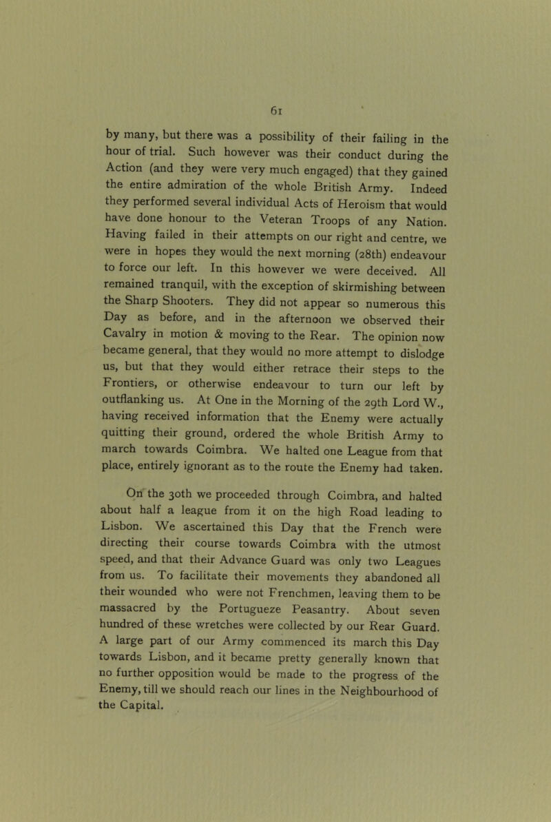 by many, but there was a possibility of their failing in the hour of trial. Such however was their conduct during the Action (and they were very much engaged) that they gained the entire admiration of the whole British Army. Indeed they performed several individual Acts of Heroism that would have done honour to the Veteran Troops of any Nation. Having failed in their attempts on our right and centre, we were in hopes they would the next morning (28th) endeavour to force our left. In this however we were deceived. All remained tranquil, with the exception of skirmishing between the Sharp Shooters. They did not appear so numerous this Day as before, and in the afternoon we observed their Cavalry in motion & moving to the Rear. The opinion now became general, that they would no more attempt to dislodge us, but that they would either retrace their steps to the Frontiers, or otherwise endeavour to turn our left by outflanking us. At One in the Morning of the 29th Lord W., having received information that the Enemy were actually quitting their ground, ordered the whole British Army to march towards Coimbra. We halted one League from that place, entirely ignorant as to the route the Enemy had taken. On the 30th we proceeded through Coimbra, and halted about half a league from it on the high Road leading to Lisbon. We ascertained this Day that the French were directing their course towards Coimbra with the utmost speed, and that their Advance Guard was only two Leagues from us. To facilitate their movements they abandoned all their wounded who were not Frenchmen, leaving them to be massacred by the Portugueze Peasantry. About seven hundred of these wretches were collected by our Rear Guard. A large part of our Army commenced its march this Day towards Lisbon, and it became pretty generally known that no further opposition would be made to the progress of the Enemy, till we should reach our lines in the Neighbourhood of the Capital.