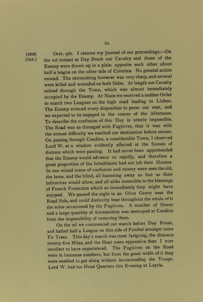 [1810] [Oct.] Octr. gth. I resume my Journal of our proceedings.—On the 1st instant at Day Break our Cavalry and those of the Enemy were drawn up in a plain opposite each other about half a league on the other side of Coimbra. No general action ensued. The skirmishing however was very sharp, and several were killed and wounded on both Sides. At length our Cavalry retired through the Town, which was almost immediately occupied by the Enemy. At Noon we received a sudden Order to march two Leagues on the high road leading to Lisbon. The Enemy evinced every disposition to press our rear, and we expected to be engaged in the course of the Afternoon. To describe the confusion of this Day is utterly impossible. The Road was so thronged with Fugitives, that it was with the utmost difficulty we reached our destination before sunset. On passing through Condixe, a considerable Town, I observed Lord W. at a window evidently affected at the Scenes of distress which were passing. It had never been apprehended that the Enemy would advance so rapidly, and therefore a great proportion of the Inhabitants had not left their Houses. In one mixed scene of confusion and misery were seen the old, the lame, and the blind, all hastening away as fast as their infirmities would allow, and all alike insensible to the blessings of French Protection which so immediately they might have enjoyed. We passed the night in an Olive Grove near the Road Side, and could distinctly hear throughout the whole of it the noise occasioned by the Fugitives. A number of Stores and a large quantity of Ammunition was destroyed at Condixe from the impossibility of removing them. On the 2d we commenced our march before Day Break, and halted half a League on this side of Pombal amongst some Fir Trees. This day’s march was most fatiguing, the distance twenty-five Miles, and the Heat more oppressive than I ever recollect to have experienced. The Fugitives on the Road were in immense numbers, but from the great width of it they were enabled to get along without incommoding the Troops. Lord W. had his Head Quarters this Evening at Leyria.