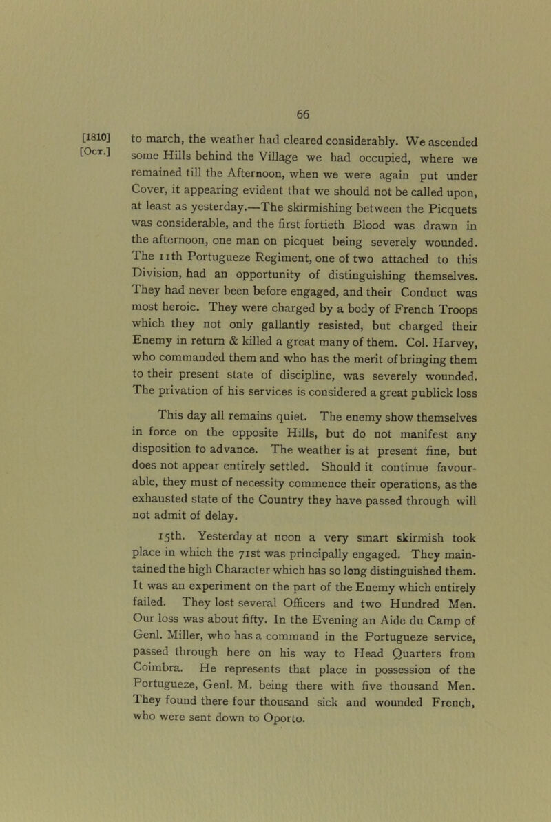 [1810] [Oct.] to march, the weather had cleared considerably. We ascended some Hills behind the Village we had occupied, where we remained till the Afternoon, when we were again put under Cover, it appearing evident that we should not be called upon, at least as yesterday.—The skirmishing between the Picquets was considerable, and the first fortieth Blood was drawn in the afternoon, one man on picquet being severely wounded. The nth Portugueze Regiment, one of two attached to this Division, had an opportunity of distinguishing themselves. They had never been before engaged, and their Conduct was most heroic. They were charged by a body of French Troops which they not only gallantly resisted, but charged their Enemy in return & killed a great many of them. Col. Harvey, who commanded them and who has the merit of bringing them to their present state of discipline, was severely wounded. The privation of his services is considered a great publick loss This day all remains quiet. The enemy show themselves in force on the opposite Hills, but do not manifest any disposition to advance. The weather is at present fine, but does not appear entirely settled. Should it continue favour- able, they must of necessity commence their operations, as the exhausted state of the Country they have passed through will not admit of delay. 15th. Yesterday at noon a very smart skirmish took place in which the 71st was principally engaged. They main- tained the high Character which has so long distinguished them. It was an experiment on the part of the Enemy which entirely failed. They lost several Officers and two Hundred Men. Our loss was about fifty. In the Evening an Aide du Camp of Genl. Miller, who has a command in the Portugueze service, passed through here on his way to Head Quarters from Coimbra. He represents that place in possession of the Portugueze, Genl. M. being there with five thousand Men. They found there four thousand sick and wounded French, who were sent down to Oporto.