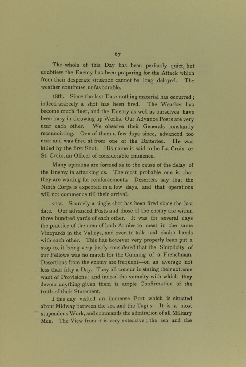 The whole of this Day has been perfectly quiet, but doubtless the Enemy has been preparing for the Attack which from their desperate situation cannot be long delayed. The weather continues unfavourable. 18th. Since the last Date nothing material has occurred ; indeed scarcely a shot has been fired. The Weather has become much finer, and the Enemy as well as ourselves have been busy in throwing up Works. Our Advance Posts are very near each other. We observe their Generals constantly reconnoitring. One of them a few days since, advanced too near and was fired at from one of the Batteries. He was killed by the first Shot. His name is said to be La Croix or St. Croix, an Officer of considerable eminence. Many opinions are formed as to the cause of the delay of the Enemy in attacking us. The most probable one is that they are waiting for reinforcements. Deserters say that the Ninth Corps is expected in a few days, and that operations will not commence till their arrival. 21 St. Scarcely a single shot has been fired since the last date. Our advanced Posts and those of the enemy are within three hundred yards of each other. It was for several days the practice of the men of both Armies to meet in the same Vineyards in the Valleys, and even to talk and shake hands with each other. This has however very properly been put a stop to, it being very justly considered that the Simplicity of our Fellows was no match for the Cunning of a Frenchman. Desertions from the enemy are frequent—on an average not less than fifty a Day. They all concur in stating their extreme want of Provisions ; and indeed the voracity with which they devour anything given them is ample Confirmation of the truth of their Statement. I this day visited an immense Fort which is situated about Midway between the sea and the Tagus. It is a most stupendous Work, and commands the admiration of all Military Men. The View from it is very extensive ; the sea and the