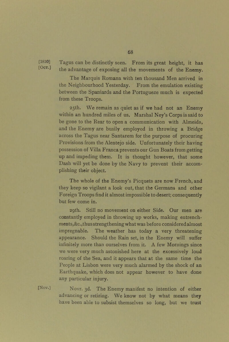 [1810] [Oct.] [Nov.] Tagus can be distinctly seen. From its great height, it has the advantage of exposing all the movements of the Enemy. The Marquis Romana with ten thousand Men arrived in the Neighbourhood Yesterday. From the emulation existing between the Spaniards and the Portugueze much is expected from these Troops. 25th. We remain as quiet as if we had not an Enemy within an hundred miles of us. Marshal Ney’s Corps is said to be gone to the Rear to open a communication with Almeida, and the Enemy are busily employed in throwing a Bridge across the Tagus near Santarem for the purpose of procuring Provisions from the Alentejo side. Unfortunately their having possession of Villa Franca prevents our Gun Boats from getting up and impeding them. It is thought however, that some Dash will yet be done by the Navy to prevent their accom- plishing their object. The whole of the Enemy’s Picquets are now French, and they keep so vigilant a look out, that the Germans and other Foreign Troops find it almost impossible to desert; consequently but few come in. 29th. Still no movement on either Side. Our men are constantly employed in throwing up works, making entrench- ments,&c.,thus strengthening what was before considered almost impregnable. The weather has today a very threatening appearance. Should the Rain set, in the Enemy will suffer infinitely more than ourselves from it. A few Mornings since we were very much astonished here at the excessively loud roaring of the Sea, and it appears that at the same time the People at Lisbon were very much alarmed by the shock of an Earthquake, which does not appear however to have done any particular injury. Novr. 3d. The Enemy manifest no intention of either advancing or retiring. We know not by what means they have been able to subsist themselves so long, but we trust
