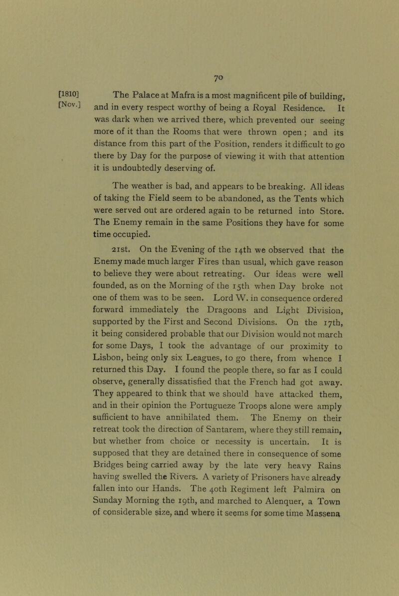 [1810] The Palace at Mafra is a most magnificent pile of building, [Nov.] jjj every respect worthy of being a Royal Residence. It was dark when we arrived there, which prevented our seeing more of it than the Rooms that were thrown open ; and its distance from this part of the Position, renders it difficult to go there by Day for the purpose of viewing it with that attention it is undoubtedly deserving of. The weather is bad, and appears to be breaking. All ideas of taking the Field seem to be abandoned, as the Tents which were served out are ordered again to be returned into Store. The Enemy remain in the same Positions they have for some time occupied. 2ist. On the Evening of the 14th we observed that the Enemy made much larger Fires than usual, which gave reason to believe they were about retreating. Our ideas were well founded, as on the Morning of the 15th when Day broke not one of them was to be seen. Lord W. in consequence ordered forward immediately the Dragoons and Light Division, supported by the First and Second Divisions. On the 17th, it being considered probable that our Division would not march for some Days, I took the advantage of our proximity to Lisbon, being only six Leagues, to go there, from whence I returned this Day. I found the people there, so far as I could observe, generally dissatisfied that the French had got away. They appeared to think that we should have attacked them, and in their opinion the Portugueze Troops alone were amply sufficient to have annihilated them. The Enemy on their retreat took the direction of Santarem, where they still remain, but whether from choice or necessity is uncertain. It is supposed that they are detained there in consequence of some Bridges being carried away by the late very heavy Rains having swelled the Rivers. A variety of Prisoners have already fallen into our Hands. The 40th Regiment left Palmira on Sunday Morning the 19th, and marched to Alenquer, a Town of considerable size, and where it seems for some time Massena