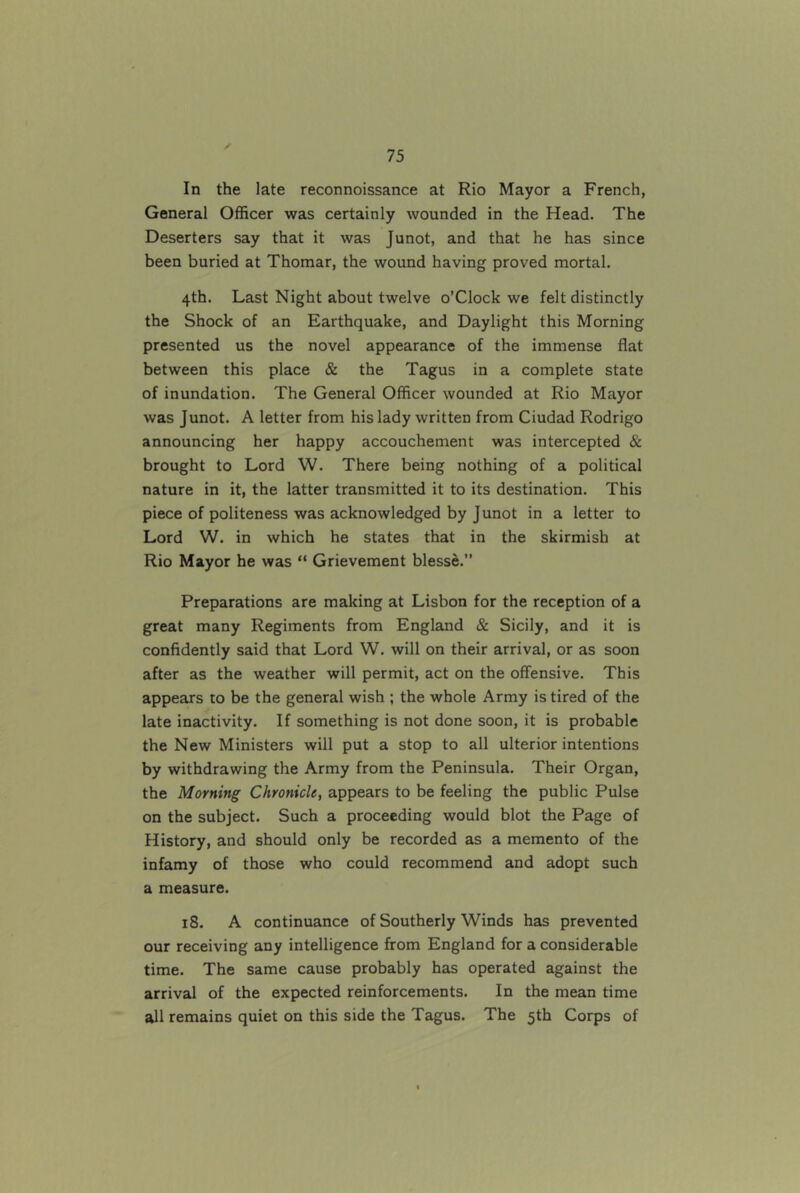 In the late reconnoissance at Rio Mayor a French, General Officer was certainly wounded in the Head. The Deserters say that it was Junot, and that he has since been buried at Thomar, the wound having proved mortal. 4th. Last Night about twelve o’CIock we felt distinctly the Shock of an Earthquake, and Daylight this Morning presented us the novel appearance of the immense flat between this place & the Tagus in a complete state of inundation. The General Officer wounded at Rio Mayor was Junot. A letter from his lady written from Ciudad Rodrigo announcing her happy accouchement was intercepted & brought to Lord W. There being nothing of a political nature in it, the latter transmitted it to its destination. This piece of politeness was acknowledged by Junot in a letter to Lord W. in which he states that in the skirmish at Rio Mayor he was “ Grievement blesse.” Preparations are making at Lisbon for the reception of a great many Regiments from England & Sicily, and it is confidently said that Lord W. will on their arrival, or as soon after as the weather will permit, act on the offensive. This appears to be the general wish ; the whole Army is tired of the late inactivity. If something is not done soon, it is probable the New Ministers will put a stop to all ulterior intentions by withdrawing the Army from the Peninsula. Their Organ, the Morning Chronicle, appears to be feeling the public Pulse on the subject. Such a proceeding would blot the Page of History, and should only be recorded as a memento of the infamy of those who could recommend and adopt such a measure. 18. A continuance of Southerly Winds has prevented our receiving any intelligence from England for a considerable time. The same cause probably has operated against the arrival of the expected reinforcements. In the mean time all remains quiet on this side the Tagus. The 5th Corps of